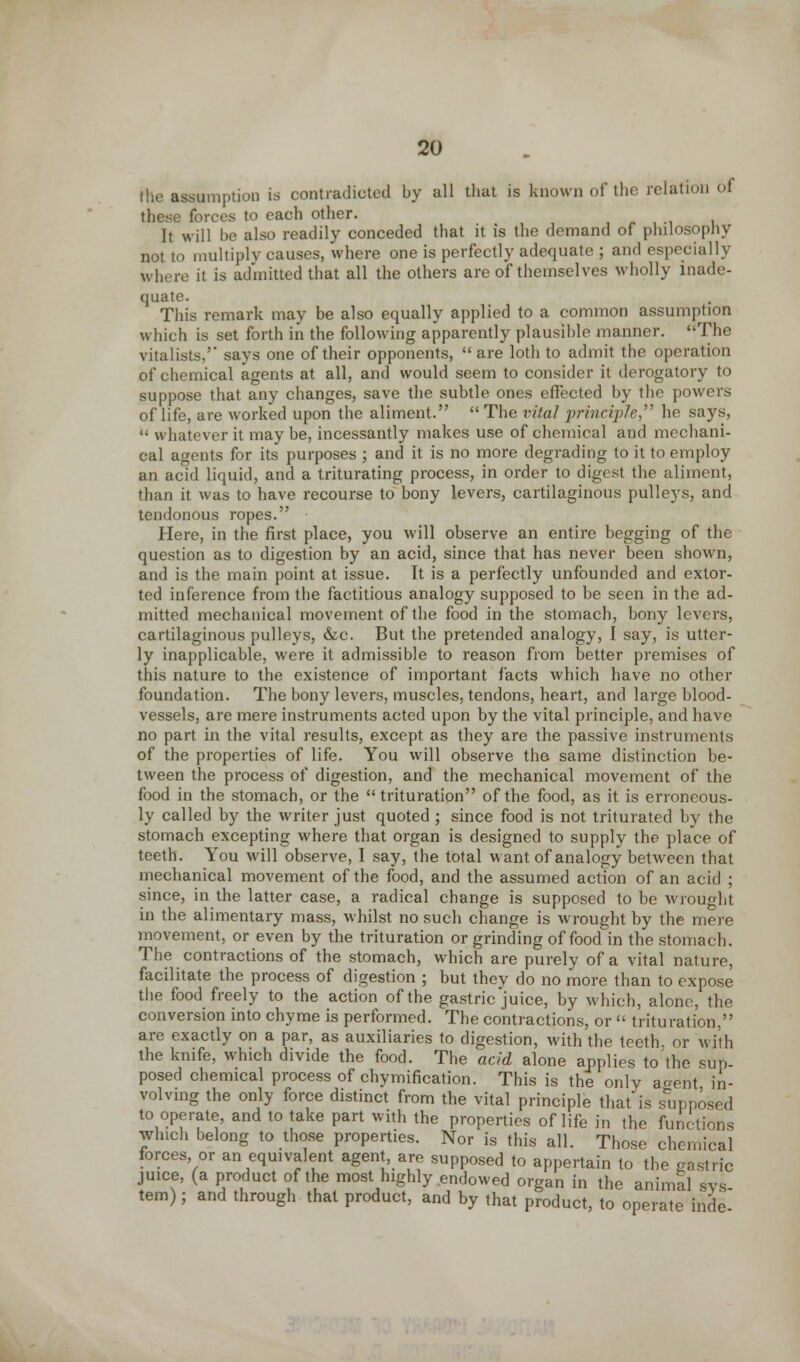 the assumption is contradicted by all that is known of the relation of these forces to each other. It will he also readily conceded that it is the demand of philosophy not to multiply causes, where one is perfectly adequate ; and especially where it is admitted that all the others are of themselves wholly inade- quate. This remark may be also equally applied to a common assumption which is set forth in the following apparently plausible manner. The vitalists, says one of their opponents,  are loth to admit the operation of chemical agents at all, and would seem to consider it derogatory to suppose that any changes, save the subtle ones effected by the powers of life, are worked upon the aliment. The vital principle he says,  whatever it may be, incessantly makes use of chemical and mechani- cal agents for its purposes ; and it is no more degrading to it to employ an acid liquid, and a triturating process, in order to digest the aliment, than it was to have recourse to bony levers, cartilaginous pulleys, and tendonous ropes. Here, in the first place, you will observe an entire begging of the question as to digestion by an acid, since that has never been shown, and is the main point at issue. It is a perfectly unfounded and extor- ted inference from the factitious analogy supposed to be seen in the ad- mitted mechanical movement of the food in the stomach, bony levers, cartilaginous pulleys, &c. But the pretended analogy, I say, is utter- ly inapplicable, were it admissible to reason from better premises of this nature to the existence of important facts which have no other foundation. The bony levers, muscles, tendons, heart, and large blood- vessels, are mere instruments acted upon by the vital principle, and have no part in the vital results, except as they are the passive instruments of the properties of life. You will observe the same distinction be- tween the process of digestion, and the mechanical movement of the food in the stomach, or the trituration of the food, as it is erroneous- ly called by the writer just quoted ; since food is not triturated by the stomach excepting where that organ is designed to supply the place of teeth. You will observe, I say, the total want of analogy between that mechanical movement of the food, and the assumed action of an acid ; since, in the latter case, a radical change is supposed to be wrought in the alimentary mass, whilst no such change is wrought by the mere movement, or even by the trituration or grinding of food in the stomach. The contractions of the stomach, which are purely of a vital nature, facilitate the process of digestion ; but they do no more than to expose the food freely to the action of the gastric juice, by which, alone, the conversion into chyme is performed. The contractions, or  trituration, are exactly on a par, as auxiliaries to digestion, with the teeth, or with the knife, which divide the food. The acid alone applies to the sup- posed chemical process of chymification. This is the only a^ent in- volving the only force distinct from the vital principle that is supposed to operate, and to take part with the properties of life in the functions which belong to those properties. Nor is this all. Those chemical forces, or an equivalent agent are supposed to appertain to the gastric juice, (a product of the most highly endowed organ in the animal sys- tem) ; and through that product, and by that product, to operate hide