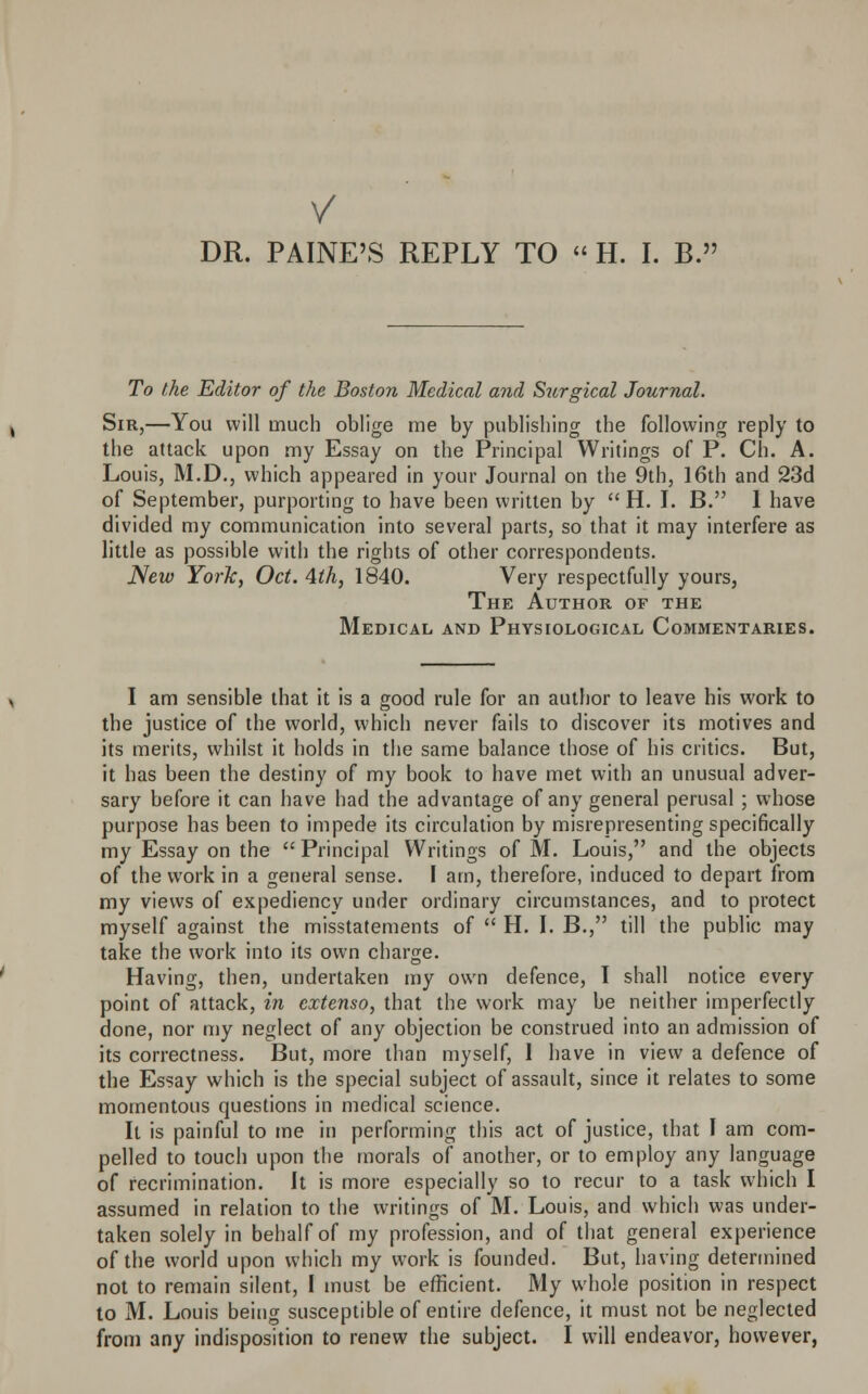 V DR. PAINE'S REPLY TO  H. I. B. To the Editor of the Boston Medical and Surgical Journal. Sir,—You will much oblige me by publishing the following reply to the attack upon my Essay on the Principal Writings of P. Ch. A. Louis, M.D., which appeared in your Journal on the 9th, 16th and 23d of September, purporting to have been written by  H. I. B. I have divided my communication into several parts, so that it may interfere as little as possible with the rights of other correspondents. New York, Oct. 4th, 1840. Very respectfully yours, The Author of the Medical and Physiological Commentaries. I am sensible that it is a good rule for an author to leave his work to the justice of the world, which never fails to discover its motives and its merits, whilst it holds in the same balance those of his critics. But, it has been the destiny of my book to have met with an unusual adver- sary before it can have had the advantage of any general perusal; whose purpose has been to impede its circulation by misrepresenting specifically my Essay on the  Principal Writings of M. Louis, and the objects of the work in a general sense. I am, therefore, induced to depart from my views of expediency under ordinary circumstances, and to protect myself against the misstatements of  H. I. B., till the public may take the work into its own charge. Having, then, undertaken my own defence, I shall notice every point of attack, in extenso, that the work may be neither imperfectly done, nor my neglect of any objection be construed into an admission of its correctness. But, more than myself, 1 have in view a defence of the Essay which is the special subject of assault, since it relates to some momentous questions in medical science. It is painful to me in performing this act of justice, that I am com- pelled to touch upon the morals of another, or to employ any language of recrimination. It is more especially so to recur to a task which I assumed in relation to the writings of M. Louis, and which was under- taken solely in behalf of my profession, and of that general experience of the world upon which my work is founded. But, having determined not to remain silent, I must be efficient. My whole position in respect to M. Louis being susceptible of entire defence, it must not be neglected