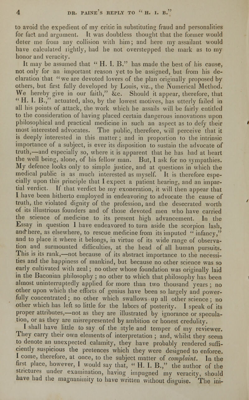 to avoid the expedient of my critic in substituting fraud and personalities for fact and argument. It was doubtless thought that the former would deter me from any collision with him; and here my assailant would have calculated rightly, had he not overstepped the mark as to my honor and veracity. It may be assumed that  H. I. B. has made the best of his cause, not only for an important reason yet to be assigned, but from his de- claration that  we are devoted lovers of the plan originally proposed by others, but first fully developed by Louis, viz., the Numerical Method. We hereby give in our faith, &lc. Should it appear, therefore, that  H. I. B., actuated, also, by the lowest motives, has utterly failed in all his points of attack, the work which he assails will be fairly entitled to the consideration of having placed certain dangerous innovations upon philosophical and practical medicine in such an aspect as to defy their most interested advocates. The public, therefore, will perceive that it is deeply interested in this matter ; and in proportion to the intrinsic importance of a subject, is ever its disposition to sustain the advocate of truth,—and especially so, where it is apparent that he has had at heart the well being, alone, of his fellow man. But, I ask for no sympathies. My defence looks only to simple justice, and at questions in which the medical public is as much interested as myself. It is therefore espe- cially upon this principle that I expect a patient hearing, and an impar- tial verdict. If that verdict be my exoneration, it will then appear that I have been hitherto employed in endeavoring to advocate the cause of truth, the violated dignity of the profession, and the desecrated worth of its illustrious founders and of those devoted men who have carried the science of medicine to its present high advancement. In the Essay in question I have endeavored to turn aside the scorpion lash, and*here, as elsewhere, to rescue medicine from its imputed  infancy, and to place it where it belongs, in virtue of its wide range of observa- tion and surmounted difficulties, at the head of all human pursuits. This is its rank,—not because of its abstract importance to the necessi- ties and the happiness of mankind, but because no other science was so early cultivated with zeal; no other whose foundation was originally laid in the Baconian philosophy ; no other to which that philosophy has been almost uninterruptedly applied for more than two thousand years ; no other upon which the efforts of genius have been so largely and power- fully concentrated; no other which swallows up all other science ; no other which has left so little for the labors of posterity. I speak of its proper attributes,—not as they are illustrated by ignorance or specula- tion, or as they are misrepresented by ambition or honest credulity. I shall have little to say of the style and temper of my reviewer. They carry their own elements of interpretation ; and, whilst they seem to denote an unexpected calamity, they have probably rendered suffi- ciently suspicious the pretences which they were designed to enforce. I come, therefore, at once, to the subject matter of complaint. In the first place, however, I would say that,  H. I. B., the author of the strictures under examination, having impugned my veracity, should have had the magnanimity to have written without disguise. The ini-