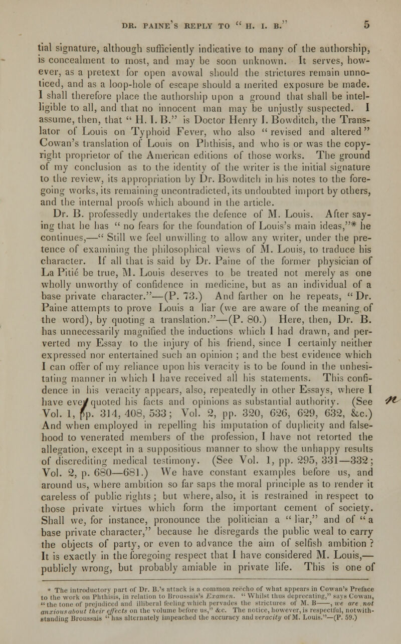 tial signature, although sufficiently indicative to many of the authorship, is concealment to most, and may be soon unknown. It serves, how- ever, as a pretext for open avowal should the strictures remain unno- ticed, and as a loop-hole of escape should a merited exposure be made. I shall therefore place the authorship upon a ground that shall be intel- ligible to all, and that no innocent man may be unjustly suspected. I assume, then, that  H. I. B. is Doctor Henry I. Bowditch, the Trans- lator of Louis on Typhoid Fever, who also revised and altered Cowan's translation of Louis on Phthisis, and who is or was the copy- right proprietor of the American editions of those works. The ground of my conclusion as to the identity of the writer is the initial signature to the review, its appropriation by Dr. Bowditch in his notes to the fore- going works, its remaining uncontradicted, its undoubted import by others, and the internal proofs which abound in the article. Dr. B. professedly undertakes the defence of M. Louis. After say- ing that he has  no fears for the foundation of Louis's main ideas,* he continues,— Still we feel unwilling to allow any writer, under the pre- tence of examining the philosophical views of M. Louis, to traduce his character. If all that is said by Dr. Paine of the former physician of La Pitie be true, M. Louis deserves to be treated not merely as one wholly unworthy of confidence in medicine, but as an individual of a base private character.—(P. 73.) And farther on he repeats, Dr. Paine attempts to prove Louis a liar (we are aware of the meaning of the word), by quoting a translation.—(P. 80.) Here, then, Dr. B. has unnecessarily magnified the inductions which I had drawn, and per- verted my Essay to the injury of his friend, since I certainly neither expressed nor entertained such an opinion ; and the best evidence which I can offer of my reliance upon his veracity is to be found in the unhesi- tating manner in which I have received all his statements. This confi- dence in his veracity appears, also, repeatedly in other Essays, where I have evey quoted his facts and opinions as substantial authority. (See Vol. 1, pp. 314, 408, 533; Vol. 2, pp. 320, 626, 629, 632, &c.) And when employed in repelling his imputation of duplicity and false- hood to venerated members of the profession, I have not retorted the allegation, except in a suppositious manner to show the unhappy results of discrediting medical testimony. (See Vol. 1, pp. 295, 331—332; Vol. 2, p. 680—681.) We have constant examples before us, and around us, where ambition so far saps the moral principle as to render it careless of public rights ; but where, also, it is restrained in respect to those private virtues which form the important cement of society. Shall we, for instance, pronounce the politician a  liar, and of  a base private character, because he disregards the public weal to carry the objects of party, or even to advance the aim of selfish ambition ? It is exactly in the foregoing respect that I have considered M. Louis,— publicly wrong, but probably amiable in private life. This is one of * The introductory part of Dr. B.'s attack is a common reecho of what appears in Cowan's Preface to the work on Phthisis, in relation to Broussais's Examen.  Whilst thus deprecating, says Cowan, the tone of prejudiced and illiberal feeling which pervades the strictures of M. II ,we are,not anxious about tinir effects on the volume before us, &c. The notice, however, is respectful, notwith- standing Broussaia  has alternate!; impeached the accuracy and veracity of M. Louis.—(P. 59.)