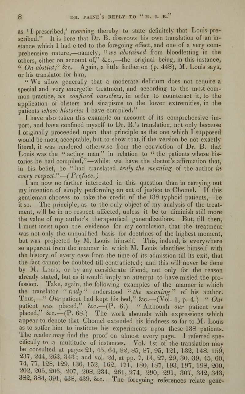 as ' I prescribed,' meaning thereby to state definitely that Louis pre- scribed. It is here that Dr. B. disavows his own translation of an in- stance which I had cited to the foregoing effect, and one of a very com- prehensive nature,—namely,  we abstained from bloodletting in the others, either on account of, &c,—the original being, in this instance,  On abstint, &c. Again, a little farther on (p. 448), M. Louis says, or his translator for him,  We allow generally that a moderate delirium does not require a special and very energetic treatment, and according to the most com- mon practice, we confined ourselves, in order to counteract it, to the application of blisters and sinapisms to the lower extremities, in the patients whose histories I have compiled. I have also taken this example on account of its comprehensive im- port, and have confined myself to Dr. B.'s translation, not only because 1 originally proceeded upon that principle as the one which I supposed would be most, acceptable, but to show that, if the version be not exactly literal, it was rendered otherwise from the conviction of Dr. B. that Louis was the acting man in relation to the patients whose his- tories he had compiled,—whilst we have the doctor's affirmation that, in his belief, he  had translated truly the meaning of the author in every respect.—(Preface.) I am now no farther interested in this question than in carrying out my intention of simply performing an act of justice to Chomel. If this gentleman chooses to take the credit of the 138 typhoid patients,—be it so. The principle, as to the only object of my analysis of the treat- ment, will be in no respect affected, unless it be to diminish still more the value of my author's therapeutical generalizations. But, till then, 1 must insist upon the evidence for my conclusion, that the treatment was not only the unqualified basis for doctrines of the highest moment, but was projected by M. Louis himself. This, indeed, is everywhere so apparent from the manner in which M. Louis identifies himself with the history of every case from the time of its admission till its exit, that the fact cannot be doubted till contradicted; and this will never be done by M. Louis, or by any considerate friend, not only for the reason already stated, but as it would imply an attempt to have misled the pro- fession. Take, again, the following examples of the manner in which the translator  truly understood  the meaning of his author. Thus,— Our patient had kept his bed, &c.—(Vol. 1, p. 4.)  Our patient was placed, &tc.—(P. 6.)  Although our patient was placed, &c.—(P. 68.) The work abounds with expressions which appear to denote that Chomel extended his kindness so far to M. Louis as to suffer him to institute his experiments upon these 138 patients. The reader may find the proof on almost every page. I referred spe- cifically to a multitude of instances. Vol. 1st of the translation may be consulted at pages 21, 45, 64, 82, 85, 87, 95, 121, 132, 148, 159, 237, 244, 263, 343; and vol. 2d, at pp. 7, 14, 27, 29, 30, 39, 45, 60, 74, 77, 128, 129, 136, 152, 162, 171, 180, 187, 193, 197, 198, 200, 202,205,206, 207, 208,234, 261,274, 290, 291, 307, 342,343, 382, 384, 391, 438, 439, he. The foregoing references relate gene-