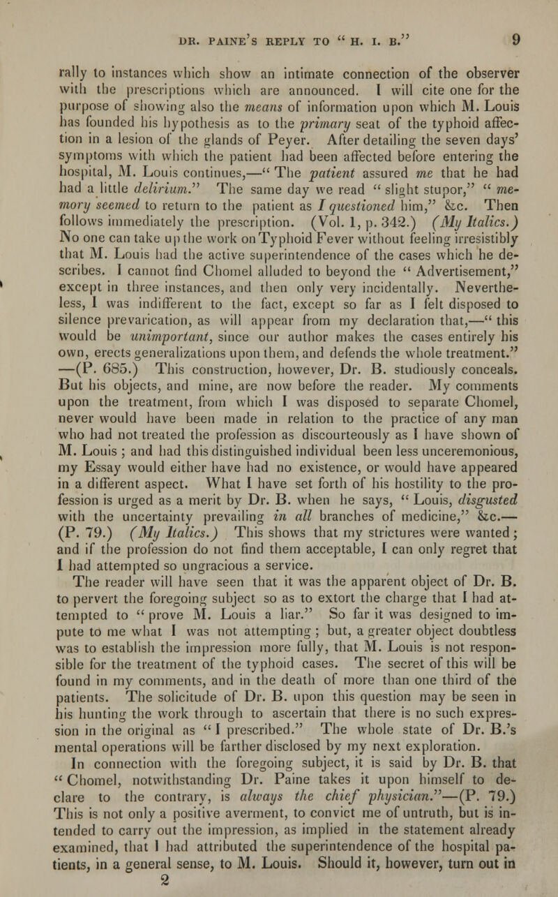 rally to instances which show an intimate connection of the observer with the prescriptions which are announced. I will cite one for the purpose of showing also the means of information upon which M. Louis has founded his hypothesis as to the primary seat of the typhoid affec- tion in a lesion of the glands of Peyer. After detailing the seven days' symptoms with which the patient had been affected before entering the hospital, M. Louis continues,— The patient assured me that he had had a little delirium. The same day we read  slight stupor,  me- mory seemed to return to the patient as J questioned him, &c. Then follows immediately the prescription. (Vol. 1, p. 342.) (My Italics.) No one can take up the work on Typhoid Fever without feeling irresistibly that M. Louis had the active superintendence of the cases which he de- scribes. I cannot find Chomel alluded to beyond the  Advertisement, except in three instances, and then only very incidentally. Neverthe- less, I was indifferent to the fact, except so far as I felt disposed to silence prevarication, as will appear from my declaration that,— this would be unimportant, since our author makes the cases entirely his own, erects generalizations upon them, and defends the whole treatment. —(P. 685.) This construction, however, Dr. B. studiously conceals. But his objects, and mine, are now before the reader. My comments upon the treatment, from which I was disposed to separate Chomel, never would have been made in relation to the practice of any man who had not treated the profession as discourteously as I have shown of M. Louis ; and had this distinguished individual been less unceremonious, my Essay would either have had no existence, or would have appeared in a different aspect. What I have set forth of his hostility to the pro- fession is urged as a merit by Dr. B. when he says,  Louis, disgusted with the uncertainty prevailing in all branches of medicine, &.c.— (P. 79.) (My Italics.) This shows that my strictures were wanted; and if the profession do not find them acceptable, I can only regret that I had attempted so ungracious a service. The reader will have seen that it was the apparent object of Dr. B. to pervert the foregoing subject so as to extort the charge that I had at- tempted to  prove M. Louis a liar. So far it was designed to im- pute to me what I was not attempting; but, a greater object doubtless was to establish the impression more fully, that M. Louis is not respon- sible for the treatment of the typhoid cases. The secret of this will be found in my comments, and in the death of more than one third of the patients. The solicitude of Dr. B. upon this question may be seen in his hunting the work through to ascertain that there is no such expres- sion in the original as  I prescribed. The whole state of Dr. B.'s mental operations will be farther disclosed by my next exploration. In connection with the foregoing subject, it is said by Dr. B. that  Chomel, notwithstanding Dr. Paine takes it upon himself to de- clare to the contrary, is always the chief physician.—(P. 79.) This is not only a positive averment, to convict me of untruth, but is in- tended to carry out the impression, as implied in the statement already examined, that 1 had attributed the superintendence of the hospital pa- tients, in a general sense, to M. Louis. Should it, however, turn out in 2