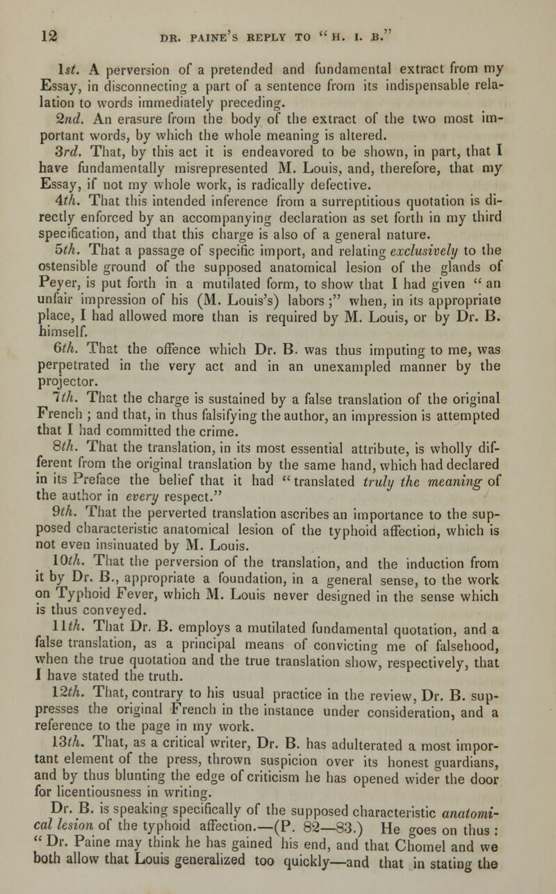 1st. A perversion of a pretended and fundamental extract from my Essay, in disconnecting a part of a sentence from its indispensable ref- lation to words immediately preceding. 2nd. An erasure from the body of the extract of the two most im- portant words, by which the whole meaning is altered. 3rd. That, by this act it is endeavored to be shown, in part, that I have fundamentally misrepresented M. Louis, and, therefore, that my Essay, if not my whole work, is radically defective. 4th. That this intended inference from a surreptitious quotation is di- rectly enforced by an accompanying declaration as set forth in my third specification, and that this charge is also of a general nature. 5th. That a passage of specific import, and relating exclusively to the ostensible ground of the supposed anatomical lesion of the glands of Peyer, is put forth in a mutilated form, to show that I had given an unfair impression of his (M. Louis's) labors ; when, in its appropriate place, I had allowed more than is required by M. Louis, or by Dr. B. himself. 6th. That the offence which Dr. B. was thus imputing to me, was perpetrated in the very act and in an unexampled manner by the projector. 1th. That the charge is sustained by a false translation of the original French ; and that, in thus falsifying the author, an impression is attempted that I had committed the crime. 8th. That the translation, in its most essential attribute, is wholly dif- ferent from the original translation by the same hand, which had declared in its Preface the belief that it had translated truly the meaning of the author in every respect. 9th. That the perverted translation ascribes an importance to the sup- posed characteristic anatomical lesion of the typhoid affection, which is not even insinuated by M. Louis. 10th. That the perversion of the translation, and the induction from it by Dr. B., appropriate a foundation, in a general sense, to the work on Typhoid Fever, which M. Louis never designed in the sense which is thus conveyed. llth. That Dr. B. employs a mutilated fundamental quotation, and a false translation, as a principal means of convicting me of falsehood, when the true quotation and the true translation show, respectively, that I have stated the truth. 12th. That, contrary to his usual practice in the review, Dr. B. sup- presses the original French in the instance under consideration, and a reference to the page in my work. 13th. That, as a critical writer, Dr. B. has adulterated a most impor- tant element of the press, thrown suspicion over its honest guardians, and by thus blunting the edge of criticism he has opened wider the door for licentiousness in writing. Dr. B. is speaking specifically of the supposed characteristic anatomi- cal lesion of the typhoid affection.—(P. 82—83.) He croes on thus : Dr. Paine may think he has gained his end, and that Chomel and we* both allow that Louis generalized too quickly—and that in stating the