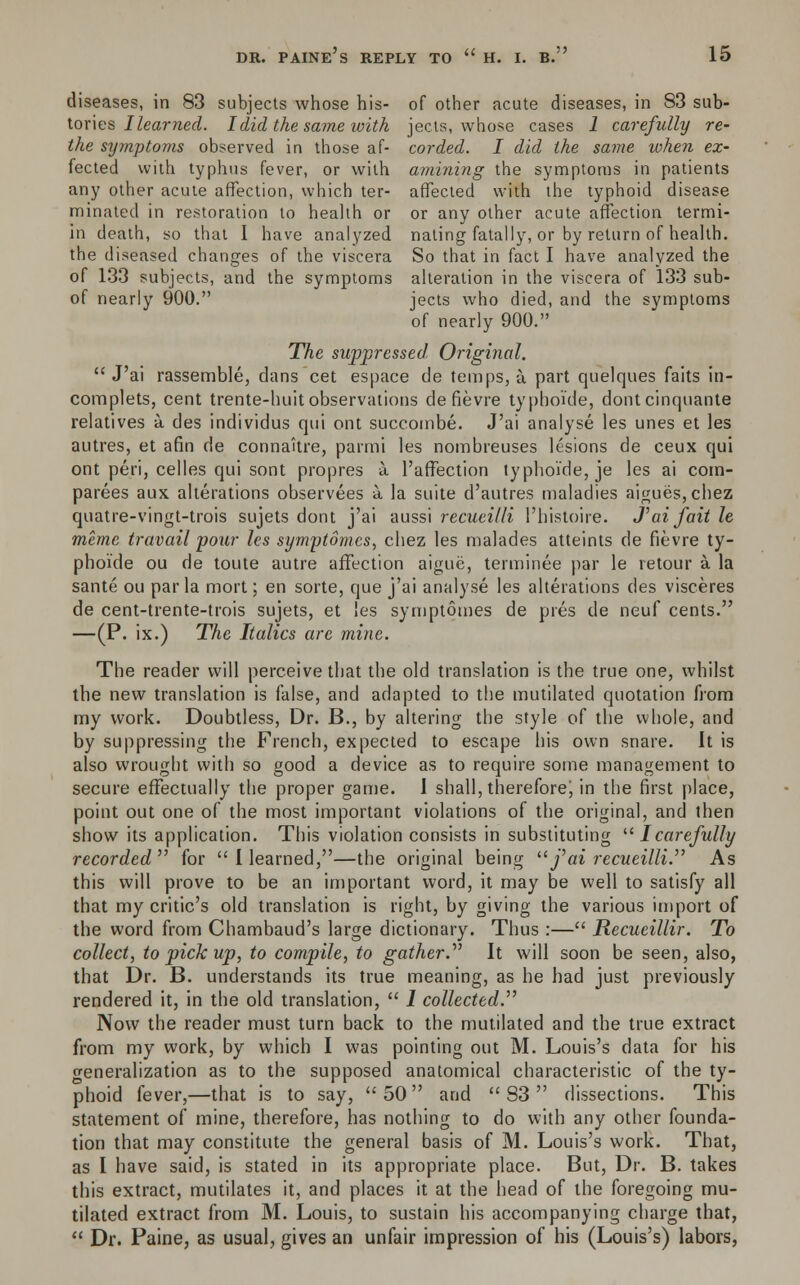 diseases, in 83 subjects whose his- of other acute diseases, in 83 sub- tories Ilearned. I did the same with jects, whose cases 1 carefully re- the symptoms observed in those af- corded. I did the same when ex- fected with typhus fever, or with amining the symptoms in patients any other acute affection, which ter- affected with the typhoid disease minated in restoration to health or or any other acute affection termi- in death, so that I have analyzed naling fatally, or by return of health, the diseased changes of the viscera So that in fact I have analyzed the of 133 subjects, and the symptoms alteration in the viscera of 133 sub- of nearly 900. jects who died, and the symptoms of nearly 900. The suppressed. Original. J'ai rassemble, clans cet espace de temps, a. part quelques faits in- complets, cent trente-huit observations de fievre typhoide, dontcinquante relatives a des individus qui ont succombe. J'ai analyse les unes et les autres, et afin de connaitre, parmi les nombreuses lesions de ceux qui ont peri, celles qui sont propres a l'affection typhoide, je les ai cotn- parees aux alterations observees a. la suite d'autres maladies aigues,chez quatre-vingt-trois sujets dont j'ai aussi recueilli I'histoire. J'ai fait le memc travail your les symytomcs, chez les malades atteints de fievre ty- phoide ou de toute autre affection aigue, terminee par le retour a. la sante ou par la mort; en sorte, que j'ai analyse les alterations (les visceres de cent-trente-trois sujets, et les symptomes de pies de neuf cents. —(P. ix.) The Italics are mine. The reader will perceive that the old translation is the true one, whilst the new translation is false, and adapted to the mutilated quotation from my work. Doubtless, Dr. B., by altering the style of the whole, and by suppressing the French, expected to escape his own snare. It is also wrought with so good a device as to require some management to secure effectually the proper game. 1 shall, thereforej in the first place, point out one of the most important violations of the original, and then show its application. This violation consists in substituting u I carefully recorded for Ilearned,—the original being fai recueilli. As this will prove to be an important word, it may be well to satisfy all that my critic's old translation is right, by giving the various import of the word from Chambaud's large dictionary. Thus :— Recueillir. To collect, to pick up, to compile, to gather.^ It will soon be seen, also, that Dr. B. understands its true meaning, as he had just previously rendered it, in the old translation, 1 collected Now the reader must turn back to the mutilated and the true extract from my work, by which I was pointing out M. Louis's data for his generalization as to the supposed anatomical characteristic of the ty- phoid fever,—that is to say, 50 and 83 dissections. This statement of mine, therefore, has nothing to do with any other founda- tion that may constitute the general basis of M. Louis's work. That, as I have said, is stated in its appropriate place. But, Dr. B. takes this extract, mutilates it, and places it at the head of the foregoing mu- tilated extract from M. Louis, to sustain his accompanying charge that, Dr. Paine, as usual, gives an unfair impression of his (Louis's) labors,