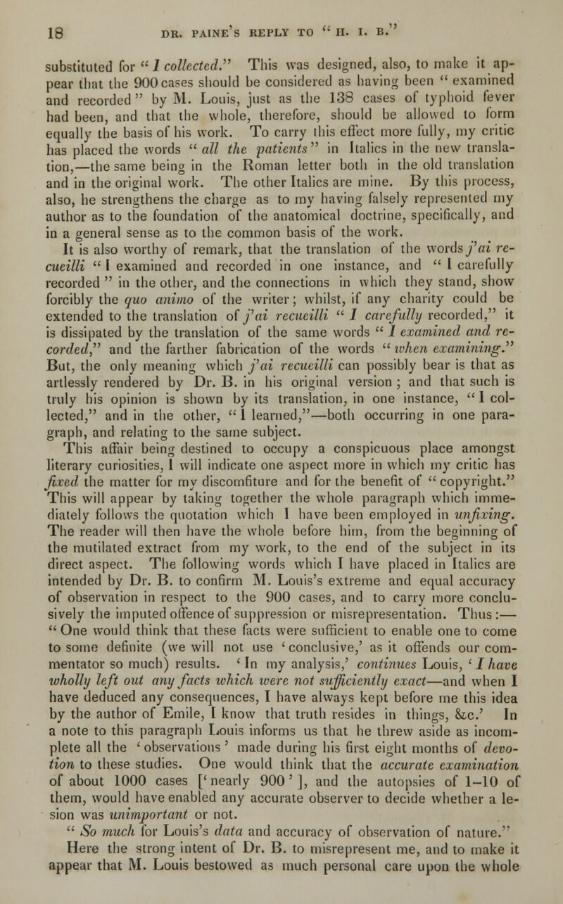 substituted for  1 collected. This was designed, also, to make it ap- pear that the 900 cases should be considered as having been  examined and recorded  by M. Louis, just as the 138 cases of typhoid fever had been, and that the whole, therefore, should be allowed to form equally the basis of his work. To carry this effect more fully, my critic has placed the words  all the 'patients'''' in Italics in the new transla- tion,—the same being in the Roman letter both in the old translation and in the original work. The other Italics are mine. By this process, also, he strengthens the charge as to my having falsely represented my author as to the foundation of the anatomical doctrine, specifically, and in a general sense as to the common basis of the work. It is also worthy of remark, that the translation of the words fai re- cueilli  I examined and recorded in one instance, and  I carefully recorded  in the other, and the connections in which they stand, show forcibly the quo animo of the writer; whilst, if any charity could be extended to the translation of fai recucilli I carefully recorded, it is dissipated by the translation of the same words  1 examined and re- corded, and the farther fabrication of the words  ivhen examining. But, the only meaning which fai recueilli can possibly bear is that as artlessly rendered by Dr. B. in his original version ; and that such is truly his opinion is shown by its translation, in one instance,  I col- lected, and in the other,  1 learned,—both occurring in one para- graph, and relating to the same subject. This affair being destined to occupy a conspicuous place amongst literary curiosities, I will indicate one aspect more in which my critic has fixed the matter for my discomfiture and for the benefit of  copyright. This will appear by taking together the whole paragraph which imme- diately follows the quotation which I have been employed in unfixing. The reader will then have the whole before him, from the beginning of the mutilated extract from my work, to the end of the subject in its direct aspect. The following words which I have placed in Italics are intended by Dr. B. to confirm M. Louis's extreme and equal accuracy of observation in respect to the 900 cases, and to carry more conclu- sively the imputed offence of suppression or misrepresentation. Thus:—  One would think that these facts were sufficient to enable one to come to some definite (we will not use 'conclusive,' as it offends our com- mentator so much) results. ' In my analysis,' continues Louis, ' J have wholly left out any facts ivhich were not sufficiently exact—and when I have deduced any consequences, I have always kept before me this idea by the author of Emile, I know that truth resides in things, &c.' In a note to this paragraph Louis informs us that he threw aside as incom- plete all the ' observations ' made during his first eight months of devo- tion to these studies. One would think that the accurate examination of about 1000 cases ['nearly 900'], and the autopsies of 1-10 of them, would have enabled any accurate observer to decide whether a le- sion was unimportant or not.  So much for Louis's data and accuracy of observation of nature.1' Here the strong intent of Dr. B. to misrepresent me, and to make it appear that M. Louis bestowed as much personal care upon the whole