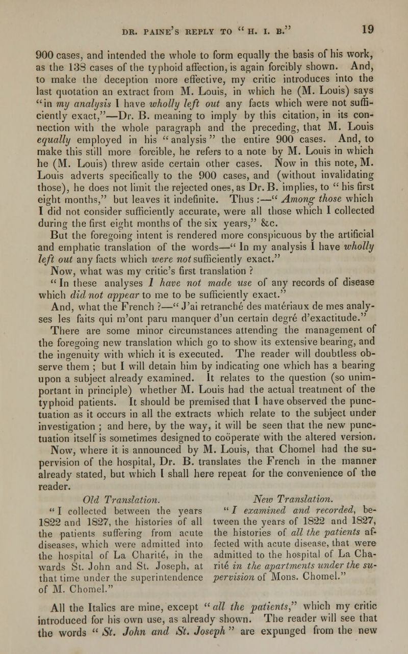 900 cases, and intended the whole to form equally the basis of his work, as the 133 cases of the typhoid affection, is again forcibly shown. And, to make the deception more effective, my critic introduces into the last quotation an extract from M. Louis, in which he (M. Louis) says in my analysis I have wholly left out any facts which were not suffi- ciently exact,—Dr. B. meaning to imply by this citation, in its con- nection with the whole paragraph and the preceding, that M. Louis equally employed in his  analysis  the entire 900 cases. And, to make this still more forcible, he refers to a note by M. Louis in which he (M. Louis) threw aside certain other cases. Now in this note, M. Louis adverts specifically to the 900 cases, and (without invalidating those), he does not limit the rejected ones, as Dr. B. implies, to  his first eight months, but leaves it indefinite. Thus:— Among those which I did not consider sufficiently accurate, were all those which 1 collected during the first eight months of the six years, &c. But the foregoing intent is rendered more conspicuous by the artificial and emphatic translation of the words— In my analysis I have wholly left out any facts which were not sufficiently exact. Now, what was my critic's first translation ?  In these analyses 1 have not made use of any records of disease which did not appear to me to be sufficiently exact. And, what the French ?— J'ai retranche des materiaux de mes analy- ses les faits qui m'ont paru manquerd'un certain degre d'exactitude. There are some minor circumstances attending the management of the foregoing new translation which go to show its extensive bearing, and the ingenuity with which it is executed. The reader will doubtless ob- serve them ; but I will detain him by indicating one which has a bearing upon a subject already examined. It relates to the question (so unim- portant in principle) whether M. Louis had the actual treatment of the typhoid patients. It should be premised that I have observed the punc- tuation as it occurs in all the extracts which relate to the subject under investigation ; and here, by the way, it will be seen that the new punc- tuation itself is sometimes designed to cooperate with the altered version. Now, where it is announced by M. Louis, that Chomel had the su- pervision of the hospital, Dr. B. translates the French in the manner already stated, but which I shall here repeat for the convenience of the reader. Old Translation. Neio Translation.  I collected between the years  / examined and recorded, be- 1822 and 1827, the histories of all tvveen the years of 1822 and 1827, the patients suffering from acute the histories of all the 'patients af- diseases, which were admitted into fected with acute disease, that were the hospital of La Charite, in the admitted to the hospital of La Cha- wards St. John and St. Joseph, at rite ire the apartments under the su- that time under the superintendence pervision of Mons. Chomel. of M. Chomel. All the Italics are mine, except all the patients which my critic introduced for his own use, as already shown. The reader will see that the words  *SV- John and St. Joseph  are expunged from the new