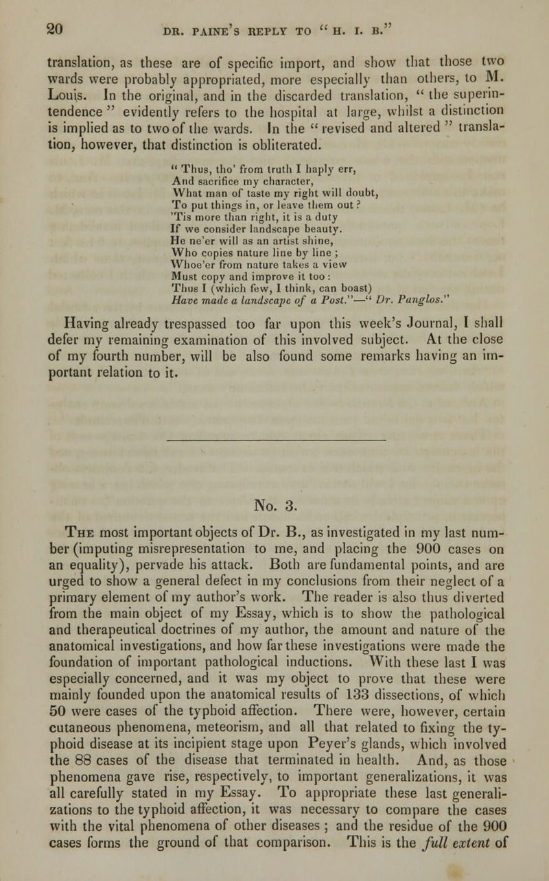 translation, as these are of specific import, and show that those two wards were probably appropriated, more especially than others, to M. Louis. In the original, and in the discarded translation, the superin- tendence evidently refers to the hospital at large, whilst a distinction is implied as to two of the wards. In the revised and altered transla- tion, however, that distinction is obliterated. Thus, tho' from truth I haply err, And sacrifice my character, What man of taste my right will doubt, To put things in, or leave them out ? 'Tis more than right, it is a duty If we consider landscape beauty. He ne'er will as an artist shine, Who copies nature line by line ; Whoe'er from nature takes a view Must copy and improve it too : Thus I (which few, I think, can boast) Have made a landscape of a Post.— Dr. Panglos. Having already trespassed too far upon this week's Journal, I shall defer my remaining examination of this involved subject. At the close of my fourth number, will be also found some remarks having an im- portant relation to it. No. 3. The most important objects of Dr. B., as investigated in my last num- ber (imputing misrepresentation to me, and placing the 900 cases on an equality), pervade his attack. Both are fundamental points, and are urged to show a general defect in my conclusions from their neglect of a primary element of my author's work. The reader is also thus diverted from the main object of my Essay, which is to show the pathological and therapeutical doctrines of my author, the amount and nature of the anatomical investigations, and how far these investigations were made the foundation of important pathological inductions. With these last I was especially concerned, and it was my object to prove that these were mainly founded upon the anatomical results of 133 dissections, of which 50 were cases of the typhoid affection. There were, however, certain cutaneous phenomena, meteorism, and all that related to fixing the ty- phoid disease at its incipient stage upon Peyer's glands, which involved the 88 cases of the disease that terminated in health. And, as those phenomena gave rise, respectively, to important generalizations, it was all carefully stated in my Essay. To appropriate these last generali- zations to the typhoid affection, it was necessary to compare the cases with the vital phenomena of other diseases ; and the residue of the 900 cases forms the ground of that comparison. This is the full extent of