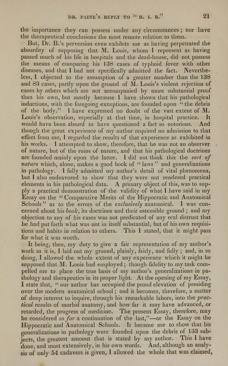 the importance they can possess under any circumstances ; nor have the therapeutical conclusions the most remote relation to them. But, Dr. B.'s perversion even exhibits me as having perpetrated the absurdity of supposing that M. Louis, whom 1 represent as having passed much of his life in hospitals and the dead-house, did not possess the means of comparing his 138 cases of typhoid fever with other diseases, and that I had not specifically admitted the fact. Neverthe- less, I objected to the assumption of a greater number than the 138 and 83 cases, partly upon the ground of M. Louis's violent rejection of cases by others which are not accompanied by more substantial proof than his own, but mostly because I have shown that his pathological inductions, with the foregoing exceptions, are founded upon the debris of the body. I have expressed no doubt of the vast extent of M. Louis's observation, especially at that time, in hospital practice. It would have been absurd to have questioned a fact so notorious. And though the great experience of my author required no admission to that effect from me, 1 regarded the results of that experience as exhibited in his works. I attempted to show, therefore, that he was not an observer of nature, but of the ruins of nature, and that his pathological doctrines are founded mainly upon the latter. I did not think this the sort of nature which, alone, makes a good book of  laws and generalizations in pathology. I fully admitted my author's detail of vital phenomena, but I also endeavored to show that they were not rendered practical elements in his pathological data. A primary object of this, was to sup- ply a practical demonstration of the validity of what I have said in my Essay on the Comparative Merits of the Hippocratic and Anatomical Schools  as to the errors of the exclusively anatomical. I was con- cerned about his book, its doctrines and their ostensible ground ; and my objection to any of his cases was not predicated of any real distrust that he had put forth what was not in itself substantial, but of his own requisi- tions and habits in relation to others. This I stated, that it might pass for what it was worth. It being, then, my duty to give a fair representation of my author's work as it is, I laid out my ground, plainly, fairly, and fully ; and, in so doing, I allowed the whole extent of any experience which it might be supposed that M. Louis had employed; though fidelity to my task com- pelled me to place the true basis of my author's generalizations in pa- thology and therapeutics in its proper light. At the opening of my Essay, I state that,  our author has occupied the proud elevation of presiding over the modern anatomical school; and it becomes, therefore, a matter of deep interest to inquire, through his remarkable labors, into the prac- tical results of morbid anatomy, and how far it may have advanced, or retarded, the progress of medicine. The present Essay, therefore, may be considered so far a continuation of the last,—or the Essay on the Hippocratic and Anatomical Schools. It became me to show that his generalizations in pathology were founded upon the debris of 133 sub- jects, the greatest amount that is stated by my author. This I have done, and most extensively, in his own words. And, although an analy- sis of only 54 cadavers is given, 1 allowed the whole that was claimed,