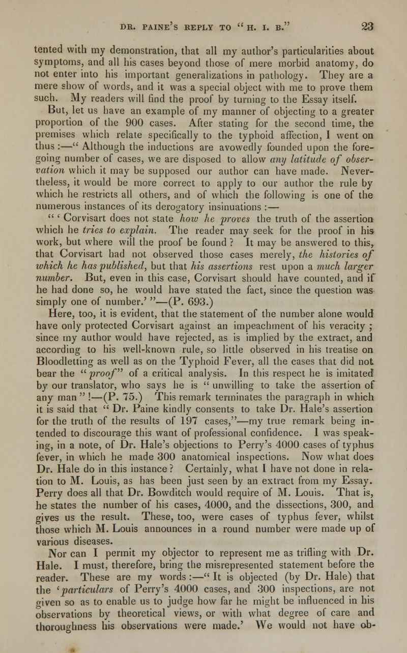 tented with my demonstration, that all my author's particularities about symptoms, and all his cases beyond those of mere morbid anatomy, do not enter into his important generalizations in pathology. They are a mere show of words, and it was a special object with me to prove them such. My readers will find the proof by turning to the Essay itself. But, let us have an example of my manner of objecting to a greater proportion of the 900 cases. After stating for the second time, the premises which relate specifically to the typhoid affection, I went on thus :— Although the inductions are avowedly founded upon the fore- going number of cases, we are disposed to allow any latitude of obser- vation which it may be supposed our author can have made. Never- theless, it would be more correct to apply to our author the rule by which he restricts all others, and of which the following is one of the numerous instances of its derogatory insinuations :—  ' Corvisart does not state how he proves the truth of the assertion which he tries to explain. The reader may seek for the proof in his work, but where will the proof be found ? It may be answered to this, that Corvisart had not observed those cases merely, the histories of which he has published, but that his assertions rest upon a much larger number. But, even in this case, Corvisart should have counted, and if he had done so, he would have stated the fact, since the question was simply one of number.' —(P. 693.) Here, too, it is evident, that the statement of the number alone would have only protected Corvisart against an impeachment of his veracity ; since my author would have rejected, as is implied by the extract, and according to his well-known rule, so little observed in his treatise on Bloodletting as well as on the Typhoid Fever, all the cases that did not bear the  proof of a critical analysis. In this respect he is imitated by our translator, who says he is  unwilling to take the assertion of any man  !—(P. 75.) This remark terminates the paragraph in which it is said that  Dr. Paine kindly consents to take Dr. Hale's assertion for the truth of the results of 197 cases,—my true remark being in- tended to discourage this want of professional confidence. 1 was speak- ing, in a note, of Dr. Hale's objections to Perry's 4000 cases of typhus fever, in which he made 300 anatomical inspections. Now what does Dr. Hale do in this instance ? Certainly, what I have not done in rela- tion to M. Louis, as has been just seen by an extract from my Essay. Perry does all that Dr. Bowditch would require of M. Louis. That is, he states the number of his cases, 4000, and the dissections, 300, and gives us the result. These, too, were cases of typhus fever, whilst those which M. Louis announces in a round number were made up of various diseases. Nor can I permit my objector to represent me as trifling with Dr. Hale. I must, therefore, bring the misrepresented statement before the reader. These are my words :— It is objected (by Dr. Hale) that the 'particulars of Perry's 4000 cases, and 300 inspections, are not given so as to enable us to judge how far he might be influenced in his observations by theoretical views, or with what degree of care and thoroughness his observations were made.' We would not have ob-