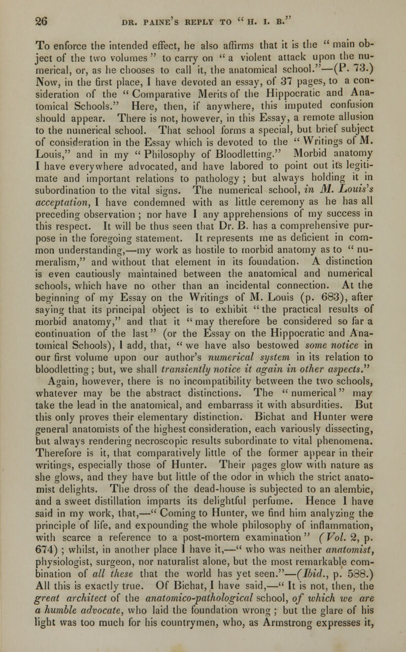 To enforce the intended effect, he also affirms that it is the  main ob- ject of the two volumes  to carry on  a violent attack upon the nu- merical, or, as he chooses to call it, the anatomical school.—(P. 73.) Now, in the 6rst place, I have devoted an essay, of 37 pages, to a con- sideration of the Comparative Merits of the Hippocratic and Ana- tomical Schools. Here, then, if anywhere, this imputed confusion should appear. There is not, however, in this Essay, a remote allusion to the numerical school. That school forms a special, but brief subject of consideration in the Essay which is devoted to the  Writings of M. Louis, and in my  Philosophy of Bloodletting. Morbid anatomy I have everywhere advocated, and have labored to point out its legiti- mate and important relations to pathology; but always holding it in subordination to the vital signs. The numerical school, in M. Louis's acceptation, I have condemned with as little ceremony as he has all preceding observation ; nor have I any apprehensions of my success in this respect. It will be thus seen that Dr. B. has a comprehensive pur- pose in the foregoing statement. It represents me as deficient in com- mon understanding,—my work as hostile to morbid anatomy as to  nu- meralism, and without that element in its foundation. A distinction is even cautiously maintained between the anatomical and numerical schools, which have no other than an incidental connection. At the beginning of my Essay on the Writings of M. Louis (p. 683), after saying that its principal object is to exhibit the practical results of morbid anatomy, and that it  may therefore be considered so far a continuation of the last (or the Essay on the Hippocratic and Ana- tomical Schools), I add, that,  we have also bestowed some notice in our first volume upon our author's numerical system in its relation to bloodletting ; but, we shall transiently notice it again in other aspects.7' Again, however, there is no incompatibility between the two schools, whatever may be the abstract distinctions. The  numerical may take the lead in the anatomical, and embarrass it with absurdities. But this only proves their elementary distinction. Bichat and Hunter were general anatomists of the highest consideration, each variously dissecting, but always rendering necroscopic results subordinate to vital phenomena. Therefore is it, that comparatively little of the former appear in their writings, especially those of Hunter. Their pages glow with nature as she glows, and they have but little of the odor in which the strict anato- mist delights. The dross of the dead-house is subjected to an alembic, and a sweet distillation imparts its delightful perfume. Hence 1 have said in my work, that,— Coming to Hunter, we find him analyzing the principle of life, and expounding the whole philosophy of inflammation, with scarce a reference to a post-mortem examination (Vol. 2, p. 674) ; whilst, in another place I have it,— who was neither anatomist, physiologist, surgeon, nor naturalist alone, but the most remarkable com- bination of all these that the world has yet seen.—(Ibid., p. 538.) All this is exactly true. Of Bichat, I have said,— It is not, then, the great architect of the anatomico-pathological school, of which we are a humble advocate, who laid the foundation wrong ; but the glare of his light was too much for his countrymen, who, as Armstrong expresses it,