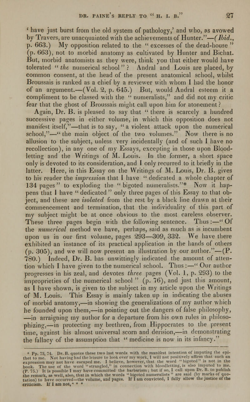 ' have just burst from the old system of pathology,' and who, as avowed by Travers, are unacquainted with the achievements of Hunter.—(Ibid., p. 663.) My opposition related to the  excesses of the dead-house  (p. 663), not to morbid anatomy as cultivated by Hunter and Bichat. But, morbid anatomists as they were, think you that either would have tolerated  the numerical school ? Andral and Louis are placed, by common consent, at the head of the present anatomical school, whilst Broussais is ranked as a chief by a reviewer with whom I had the honor of an argument.—(Vol. 2, p. 645.) But, would Andral esteem it a compliment to be classed with the  numeralists, and did not my critic fear that the ghost of Broussais might call upon him for atonement? Again, Dr. B. is pleased to say that  there is scarcely a hundred successive pages in either volume, in which this opposition does not manifest itself,—that is to say,  a violent attack upon the numerical school,— the main object of the two volumes. Now there is no allusion to the subject, unless very incidentally (and of such I have no recollection), in any one of my Essays, excepting in those upon Blood- letting and the Writings of M. Louis, in the former, a short space only is devoted to its consideration, and I only recurred to it briefly in the latter. Here, in this Essay on the Writings of M. Louis, Dr. B. gives to his reader the impression that I have  dedicated a whole chapter of 134 pages to exploding the bigoted numeralists.* Now it hap- pens that I have  dedicated  only three pages of this Essay to that ob- ject, and these are isolated from the rest by a black line drawn at their commencement and termination, that the individuality of this part of my subject might be at once obvious to the most careless observer. These three pages begin with the following sentence. Thus:— Of the numerical method we have, perhaps, said as much as is incumbent upon us in our first volume, pages 293—309, 332. We have there exhibited an instance of its practical application in the hands of others (p. 305), and we will now present an illustration by our author.—(P. 780.) Indeed, Dr. B. has unwittingly indicated the amount of atten- tion which I have given to the numerical school. Thus :— Our author progresses in his zeal, and devotes three pages (Vol. 1, p. 293) to the improprieties of the numerical school  (p. 76), and just this amount, as I have shown, is given to the subject in my article upon the Writings of M. Louis. This Essay is mainly taken up in indicating the abuses of morbid anatomy,—in showing the generalizations of my author which he founded upon them,—in pointing out the dangers of false philosophy, —in arraigning my author for a departure from his own rules in philoso- phizing,—in protecting my brethren, from Hippocrates to the present time, against his almost universal scorn and derision,—in demonstrating the fallacy of the assumption that  medicine is now in its infancy. * Pp. 73, 74. Dr. B. quotes these two last words with the manifest intention of imputing the epi- thet to me. Not having had the leisure to look over my work, I will not positively affirm that such an expression may not have escaped me. I believe, however, that the word bigoted is not in the book. The use of the word strangled, in connection with bloodletting, is also imputed to me. (P. 75.) It is possible I may have committed the barbarism ; but if so, I call upon Dr. B. to publish the remark, as well, also, that in which the words  bigoted numeralists  are said (by marks of quo- tation) to have occurred—the volume, and pages. If I am convicted, I fully allow the justice of the criticism. If I am not,** *