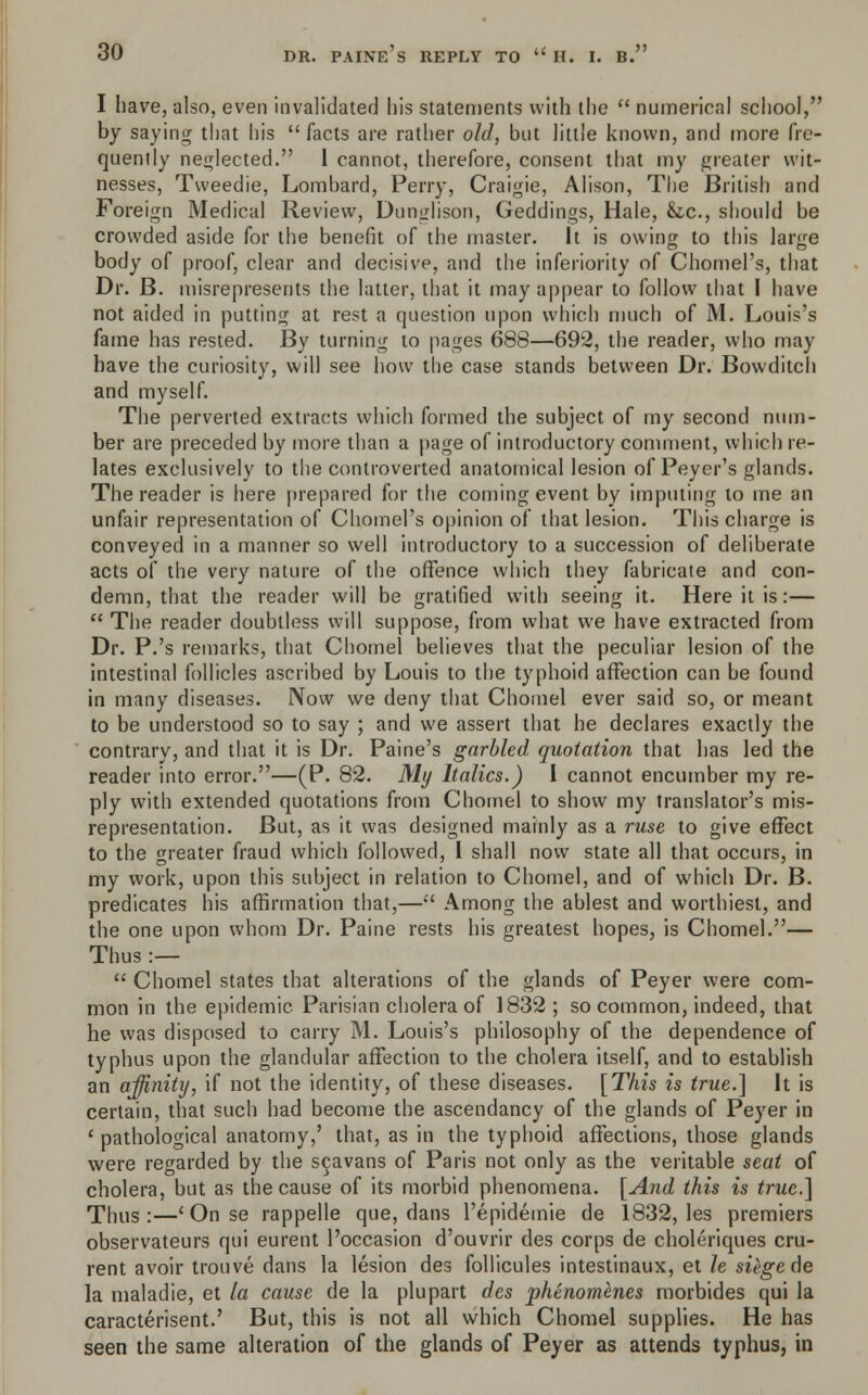 I have, also, even invalidated his statements with the  numerical school, by saying that his  facts are rather old, but little known, and more fre- quently neglected. 1 cannot, therefore, consent that my greater wit- nesses, Tweedie, Lombard, Perry, Craigie, Alison, The British and Foreign Medical Review, Dunglison, Geddings, Hale, &c, should be crowded aside for the benefit of the master. It is owing to this large body of proof, clear and decisive, and the inferiority of Chomel's, that Dr. B. misrepresents the latter, that it may appear to follow that I have not aided in putting at rest a question upon which much of M. Louis's fame has rested. By turning to pages 688—692, the reader, who may have the curiosity, will see how the case stands between Dr. Bowditch and myself. The perverted extracts which formed the subject of my second num- ber are preceded by more than a page of introductory comment, which re- lates exclusively to the controverted anatomical lesion of Peyer's glands. The reader is here prepared for the coming event by imputing to me an unfair representation of Chomel's opinion of that lesion. This charge is conveyed in a manner so well introductory to a succession of deliberate acts of the very nature of the offence which they fabricate and con- demn, that the reader will be gratified with seeing it. Here it is:—  The reader doubtless will suppose, from what we have extracted from Dr. P.'s remarks, that Chomel believes that the peculiar lesion of the intestinal follicles ascribed by Louis to the typhoid affection can be found in many diseases. Now we deny that Chomel ever said so, or meant to be understood so to say ; and we assert that he declares exactly the contrary, and that it is Dr. Paine's garbled quotation that has led the reader into error.—(P. 82. My Italics.) I cannot encumber my re- ply with extended quotations from Chomel to show my translator's mis- representation. But, as it was designed mainly as a ruse to give effect to the greater fraud which followed, I shall now state all that occurs, in my work, upon this subject in relation to Chomel, and of which Dr. B. predicates his affirmation that,— Among the ablest and worthiest, and the one upon whom Dr. Paine rests his greatest hopes, is Chomel.— Thus :—  Chomel states that alterations of the glands of Peyer were com- mon in the epidemic Parisian cholera of 1832 ; so common, indeed, that he was disposed to carry M. Louis's philosophy of the dependence of typhus upon the glandular affection to the cholera itself, and to establish an affinity, if not the identity, of these diseases. [This is true.] It is certain, that such had become the ascendancy of the glands of Peyer in ' pathological anatomy,' that, as in the typhoid affections, those glands were regarded by the scavans of Paris not only as the veritable seat of cholera, but as the cause of its morbid phenomena. [And this is true.] Thus :—' On se rappelle que, dans l'epidemie de 1832, les premiers observateurs qui eurent l'occasion d'ouvrir des corps de choleriques cru- rent avoir trouve dans la lesion des follicules intestinaux, et le siege de la maladie, et la cause de la plupart des phenomenes morbides qui la caracterisent.' But, this is not all which Chomel supplies. He has seen the same alteration of the glands of Peyer as attends typhus, in