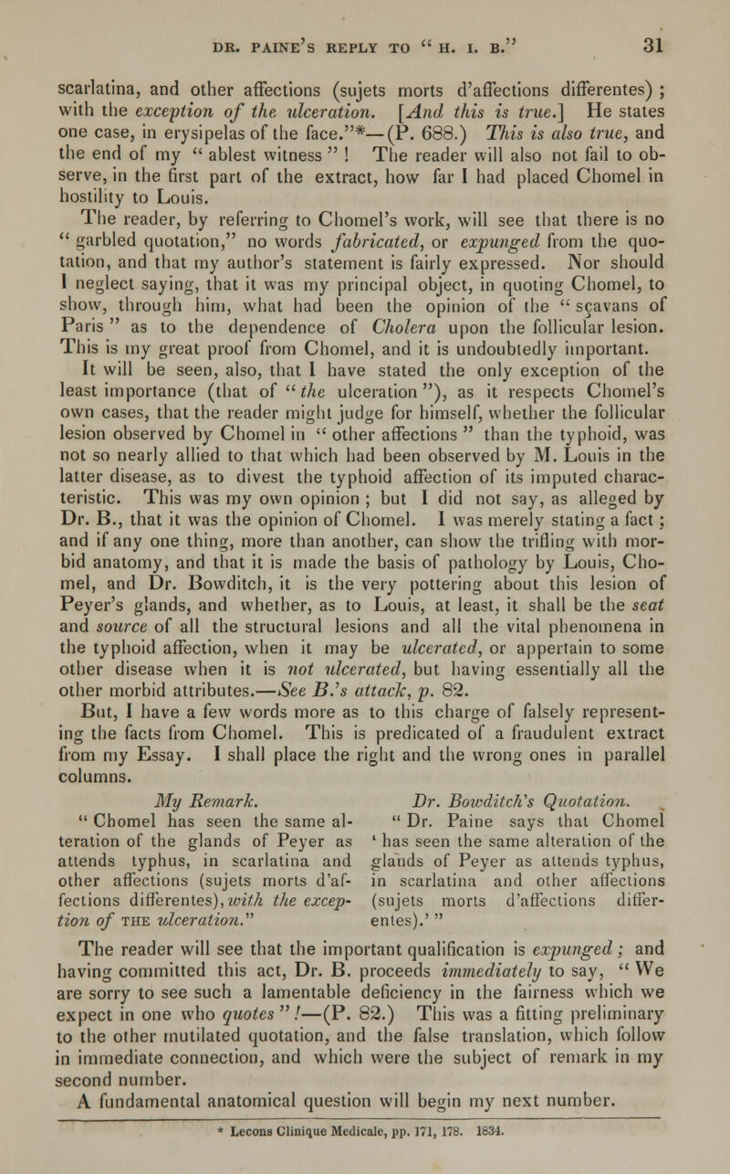 scarlatina, and other affections (sujets morts d'affections differentes) ; with the exception of the ulceration. [And this is true.] He states one case, in erysipelas of the face.*—(P. 688.) This is also true, and the end of my  ablest witness  ! The reader will also not fail to ob- serve, in the first part of the extract, how far I had placed Chomel in hostility to Louis. The reader, by referring to Chomel's work, will see that there is no  garbled quotation, no words fabricated, or expunged from the quo- tation, and that my author's statement is fairly expressed. Nor should 1 neglect saying, that it was my principal object, in quoting Chomel, to show, through him, what had been the opinion of the  scavans of Paris  as to the dependence of Cholera upon the follicular lesion. This is my great proof from Chomel, and it is undoubtedly important. It will be seen, also, that I have stated the only exception of the least importance (that of  the ulceration), as it respects Chomel's own cases, that the reader might judge for himself, whether the follicular lesion observed by Chomel in  other affections  than the typhoid, was not so nearly allied to that which had been observed by M. Louis in the latter disease, as to divest the typhoid affection of its imputed charac- teristic. This was my own opinion ; but I did not say, as alleged by Dr. B., that it was the opinion of Chomel. I was merely stating a fact; and if any one thing, more than another, can show the trifling with mor- bid anatomy, and that it is made the basis of pathology by Louis, Cho- mel, and Dr. Bowditch, it is the very pottering about this lesion of Peyer's glands, and whether, as to Louis, at least, it shall be the seat and source of all the structural lesions and all the vital phenomena in the typhoid affection, when it may be ulcerated, or appertain to some other disease when it is not ulcerated, but having essentially all the other morbid attributes.—See B.'s attack, p. 82. But, I have a few words more as to this charge of falsely represent- ing the facts from Chomel. This is predicated of a fraudulent extract from my Essay. I shall place the right and the wrong ones in parallel columns. My Remark. Dr. Bowditch's Quotation.  Chomel has seen the same al-  Dr. Paine says that Chomel teration of the glands of Peyer as ' has seen the same alteration of the attends typhus, in scarlatina and glands of Peyer as attends typhus, other affections (sujets morts d'af- in scarlatina and other affections fections differentes), with the excep- (sujets morts d'affections differ- tion of the ulceration. entes).'  The reader will see that the important qualification is expunged; and having committed this act, Dr. B. proceeds immediately to say,  We are sorry to see such a lamentable deficiency in the fairness which we expect in one who quotes  /—(P. 82.) This was a fitting preliminary to the other mutilated quotation, and the false translation, which follow in immediate connection, and which were the subject of remark in my second number. A fundamental anatomical question will begin my next number. * Lecons Clinique Medicate, pp. 171, 178. 1834.