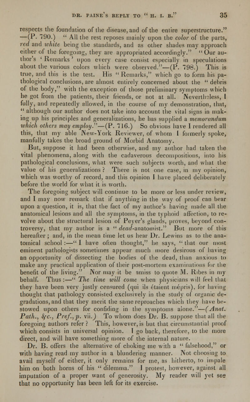 respects the foundation of the disease, and of the entire superstructure. —(P. 790.)  All the rest reposes mainly upon the color of the parts, red and white being the standards, and as other shades may approach either of the foregoing, they are appropriated accordingly. Our au- thor's ' Remarks ' upon every case consist especially in speculations about the various colors which were observed.—(P. 798.) This is true, and this is the test. His  Remarks, which go to form his pa- thological conclusions, are almost entirely concerned about the  debris of the body, with the exception of those preliminary symptoms which be got from the patients, their friends, or not at all. Nevertheless, I fully, and repeatedly allowed, in the course of my demonstration, that,  although our author does not take into account the vital signs in mak- ing up his principles and generalizations, he has supplied a memorandum which others may employ.'—(P. 716.) So obvious have I rendered all this, that my able New-York Reviewer, of whom I formerly spoke, manfully takes the broad ground of Morbid Anatomy. But, suppose it had been otherwise, and my author had taken the vital phenomena, along with the cadaverous decompositions, into his pathological conclusions, what were such subjects worth, and what the value of his generalizations ? There is not one case, in mv opinion, which was worthy of record, and this opinion I have placed deliberately before the world for what it is worth. The foregoing subject will continue to be more or less under review, and I may now remark that if anything in the way of proof can bear upon a question, it is, that the fact of my author's having made all the anatomical lesions and all the symptoms, in the typhoid affection, to re- volve about the structural lesion of Peyer's glands, proves, beyond con- troversy, that my author is a  e?eac/-anatomist. But more of this hereafter ; and, in the mean time let us hear Dr. Lewins as to the ana- tomical school :— I have often thought, he says, '; that our most eminent pathologists sometimes appear much more desirous of having an opportunity of dissecting the bodies of the dead, than anxious to make any practical application of their post-mortem examinations for the benefit of the living. Nor may it be amiss to quote M. Ribes in my behalf. Thus :— The time will come when physicians will feel that they have been very justly censured (qui ils etaient mepris), for having thought that pathology consisted exclusively in the study of organic de- gradations, and that they merit the same reproaches which they have be- stowed upon others for confiding in the symptoms alone.—(Anat. Path., &fc, Pre/.,p. v'u.) To whom does Dr. B. suppose that all the foregoing authors refer? This, however,is but that circumstantial proof which consists in universal opinion. 1 go back, therefore, to the more direct, and will have something more of the internal nature. Dr. B. offers the alternative of choking me with a  falsehood, or with having read my author in a blundering manner. Not choosing to avail myself of either, it only remains for tne, as hitherto, to impale him on both horns of his  dilemma. J protest, however, against all imputation of a proper want of generosity. My reader will yet see that no opportunity has been left for its exercise.