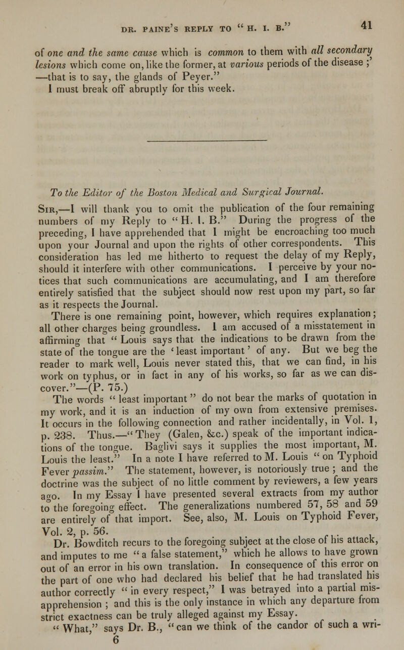 of one and the same cause which is common to them with all secondary lesions which come on, like the former, at various periods of the disease ; —that is to say, the glands of Peyer. 1 must break off abruptly for this week. To the Editor of the Boston Medical and Surgical Journal. Sir,—I will thank you to omit the publication of the four remaining numbers of my Reply to H, I. B. During the progress of the preceding, I have apprehended that I might be encroaching too much upon your Journal and upon the rights of other correspondents. This consideration has led me hitherto to request the delay of my Reply, should it interfere with other communications. I perceive by your no- tices that such communications are accumulating, and I am therefore entirely satisfied that the subject should now rest upon my part, so far as it respects the Journal. There is one remaining point, however, which requires explanation; all other charges being groundless. 1 am accused of a misstatement in affirming that  Louis says that the indications to be drawn from the state of°the tongue are the ' least important' of any. But we beg the reader to mark well, Louis never stated this, that we can find, in his work on typhus, or in fact in any of his works, so far as we can dis- cover.—(P. 75.) The words  least important do not bear the marks of quotation in my work, and it is an induction of my own from extensive premises. It occurs in the following connection and rather incidentally, in Vol. 1, p. 238. Thus.— They (Galen, &c.) speak of the important indica- tions of the tongue. Baglivi says it supplies the most important, M. Louis the least. In a note I have referred to M. Louis  on Typhoid Fever passim. The statement, however, is notoriously true ; and the doctrine was the subject of no little comment by reviewers, a few years ago. In my Essay I have presented several extracts from my author to the foregoing effect. The generalizations numbered 57, 58 and 59 are entirely of°that import. See, also, M. Louis on Typhoid Fever, Vol. 2, p. 56. Dr. Bowditch recurs to the foregoing subject at the close ol his attack, and imputes to me  a false statement, which he allows to have grown out of an error in his own translation. In consequence of this error on the part of one who had declared his belief that he had translated his author correctly  in every respect, 1 was betrayed into a partial mis- apprehension ; and this is the only instance in which any departure from strict exactness can be truly alleged against my Essay.  What, says Dr. B., can we think of the candor of such a wn- 6