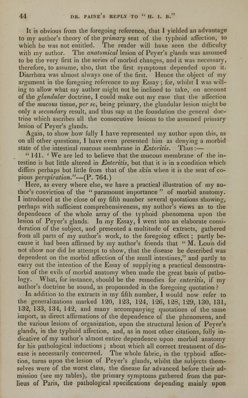 It is obvious from the foregoing reference, that 1 yielded an advantage to my author's theory of the primary seat of the typhoid affection, to which he was not entitled. The reader will have seen the difficulty with my author. The anatomical lesion of Peyer's glands was assumed to be the very first in the series of morbid changes, and it was necessary, therefore, to assume, also, that the first symptoms depended upon it. Diarrhoea was almost always one of the first. Hence the object of my argument in the foregoing reference to my Essay ; for, whilst I was will- ing to allow what my author might not be inclined to take, on account of the glandular doctrine, I could make out my case that the affection of the mucous tissue,per se, being primary, the glandular lesion might be only a secondary result, and thus sap at the foundation the general doc- trine which ascribes all the consecutive lesions to the assumed primary lesion of Peyer's glands. Again, to show how fully I have represented my author upon this, as on all other questions, 1 have even presented him as denying a morbid state of the intestinal mucous membrane in Enteritis. Thus:—  141. ' We are led to believe that the mucous membrane of the in- testine is but little altered in Enteritis, but that it is in a condition which differs perhaps but little from that of the skin when it is the seat of co- pious perspiration.—(P. 764.) Here, as every where else, we have a practical illustration of my au- thor's conviction of the  paramount importance  of morbid anatomy. I introduced at the close of my fifth number several quotations showing, perhaps with sufficient comprehensiveness, my author's views as to the dependence of the whole array of the typhoid phenomena upon the lesion of Peyer's glands. In my Essay, I went into an elaborate consi- deration of the subject, and presented a multitude of extracts, gathered from all parts of my author's work, to the foregoing effect; partly be- cause it had been affirmed by my author's friends that  M. Louis did not show nor did he attempt to show, that the disease he described was dependent on the morbid affection of the small intestines, and partly to carry out the intention of the Essay of supplying a practical demonstra- tion of the evils of morbid anatomy when made the great basis of patho- logy. What, for instance, should be the remedies for enteritis, if my author's doctrine be sound, as propounded in the foregoing quotation ? In addition to the extracts in my fifth number, I would now refer to the generalizations marked 120, 123, 124, 126, 128, 129, 130, 131, 132, 133, 134, 142, and many accompanying quotations of the same import, as direct affirmations of the dependence of the phenomena, and the various lesions of organization, upon the structural lesion of Peyer's glands, in the typhoid affection, and, as in most other citations, fully in- dicative of my author's almost entire dependence upon morbid anatomy for his pathological inductions ; about which all correct treatment of dis- ease is necessarily concerned. The whole fabric, in the typhoid affec- tion, turns upon the lesion of Peyer's glands, whilst the subjects them- selves were of the worst class, the disease far advanced before their ad- mission (see my tables), the primary symptoms gathered from the pur- lieus of Paris, the pathological specifications depending mainly upon