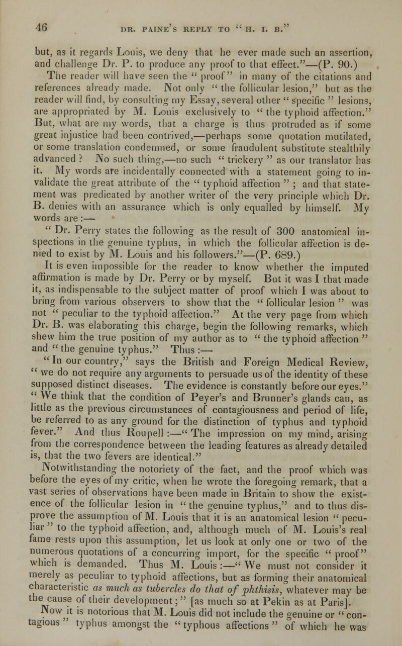 but, as it regards Louis, we deny that lie ever made such an assertion, and challenge Dr. P. to produce any proof to that effect.—(P. 90.) The reader will have seen the  proof in many of the citations and references already made. Not only  the follicular lesion, but as the reader will find, by consulting my Essay, several other  specific  lesions, are appropriated by M. Louis exclusively to  the typhoid affection. But, what are my words, that a charge is thus protruded as if some great injustice had been contrived,—perhaps some quotation mutilated, or some translation condemned, or some fraudulent substitute stealthily advanced ? No such thing,—no such  trickery  as our translator has it. My words are incidentally connected with a statement going to in- validate the great attribute of the  typhoid affection  ; and that state- ment was predicated by another writer of the very principle which Dr. B. denies with an assurance which is only equalled by himself. My words are:—  Dr. Perry states the following as the result of 300 anatomical in- spections in the genuine typhus, in which the follicular affection is de- nied to exist by M. Louis and his followers.—(P. 689.) It is even impossible for the reader to know whether the imputed affirmation is made by Dr. Perry or by myself. But it was I that made it, as indispensable to the subject matter of proof which I was about to bring from various observers to show that the  follicular lesion  was not  peculiar to the typhoid affection. At the very page from which Dr. B. was elaborating this charge, begin the following remarks, which shew him the true position of my author as to  the typhoid affection  and  the genuine typhus. Thus :—  In our country, says the British and Foreign Medical Review,  we do not require any arguments to persuade us of the identity of these supposed distinct diseases. The evidence is constantly before our eyes.  We think that the condition of Peyer's and Brunner's glands can, as little as the previous circumstances of contagiousness and period of life, be referred to as any ground for the distinction of typhus and typhoid fever. And thus Roupell :— The impression on my mind, arising from the correspondence between the leading features as already detailed is, that the two fevers are identical. Notwithstanding the notoriety of the fact, and the proof which was before the eyes of my critic, when he wrote the foregoing remark, that a vast series of observations have been made in Britain to show the exist- ence of the follicular lesion in the genuine typhus, and to thus dis- prove the assumption of M. Louis that it is an anatomical lesion  pecu- liar  to the typhoid affection, and, although much of M. Louis's real fame rests upon this assumption, let us look at only one or two of the numerous quotations of a concurring import, for the specific  proof which is demanded. Thus M. Louis :— We must not consider it merely as peculiar to typhoid affections, but as forming their anatomical characteristic as much as tubercles do that of phthisis, whatever may be the cause of their development; [as much so at Pekin as at Paris]. Now^it is notorious that M. Louis did not include the genuine or  con- tagious  typhus amongst the typhous affections of which he was