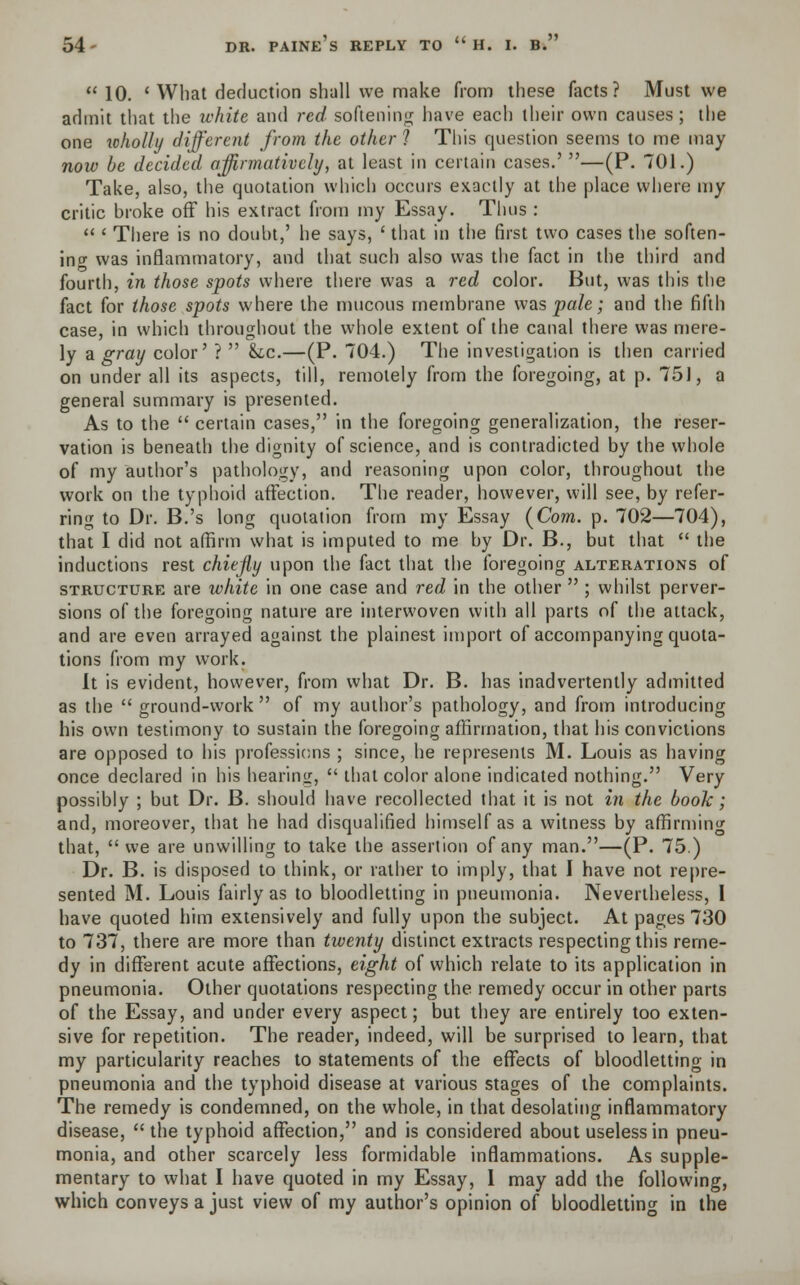  10. ' What deduction shall we make from these facts? Must we admit that the white and red softening have each their own causes; the one wholly different from the other ? This question seems to me may now be decided affirmatively, at least in certain cases.' —(P. 701.) Take, also, the quotation which occurs exactly at the place where my critic broke off his extract from my Essay. Thus :  ' There is no doubt,' he says, ' that in the first two cases the soften- in cr was inflammatory, and that such also was the fact in the third and fourth, in those spots where there was a red color. But, was this the fact for those spots where the mucous membrane was pale; and the fifth case, in which throughout the whole extent of the canal there was mere- ly a gray color' ?  &,c.—(P. 704.) The investigation is then carried on under all its aspects, till, remotely from the foregoing, at p. 751, a general summary is presented. As to the  certain cases, in the foregoing generalization, the reser- vation is beneath the dignity of science, and is contradicted by the whole of my author's pathology, and reasoning upon color, throughout the work on the typhoid affection. The reader, however, will see, by refer- ring to Dr. B.'s long quotation from my Essay (Com. p. 702—704), that I did not affirm what is imputed to me by Dr. B., but that  the inductions rest chiefly upon the fact that the foregoing alterations of structure are white in one case and red in the other  ; whilst perver- sions of the foregoing nature are interwoven with all parts of the attack, and are even arrayed against the plainest import of accompanying quota- tions from my work. It is evident, however, from what Dr. B. has inadvertently admitted as the  ground-work  of my author's pathology, and from introducing his own testimony to sustain the foregoing affirmation, that his convictions are opposed to his professions ; since, he represents M. Louis as having once declared in his hearing,  that color alone indicated nothing. Very possibly ; but Dr. B. should have recollected that it is not in the book; and, moreover, that he had disqualified himself as a witness by affirming that,  we are unwilling to take the assertion of any man.—(P. 75.) Dr. B. is disposed to think, or rather to imply, that I have not repre- sented M. Louis fairly as to bloodletting in pneumonia. Nevertheless, I have quoted him extensively and fully upon the subject. At pages 730 to 737, there are more than twenty distinct extracts respecting this reme- dy in different acute affections, eight of which relate to its application in pneumonia. Other quotations respecting the remedy occur in other parts of the Essay, and under every aspect; but they are entirely too exten- sive for repetition. The reader, indeed, will be surprised to learn, that my particularity reaches to statements of the effects of bloodletting in pneumonia and the typhoid disease at various stages of the complaints. The remedy is condemned, on the whole, in that desolating inflammatory disease, the typhoid affection, and is considered about useless in pneu- monia, and other scarcely less formidable inflammations. As supple- mentary to what I have quoted in my Essay, 1 may add the following, which conveys a just view of my author's opinion of bloodletting in the