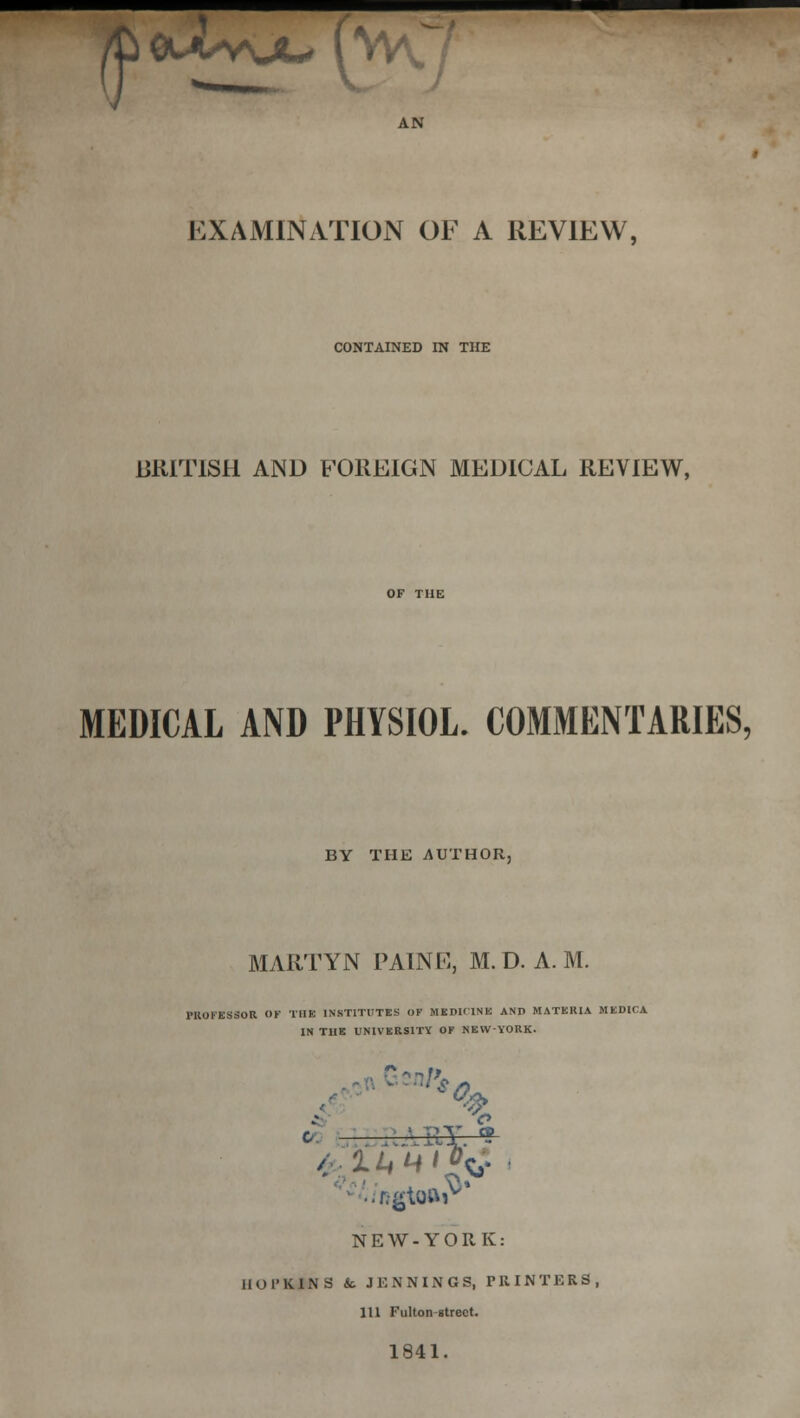 AN EXAMINATION OF A REVIEW, CONTAINED IN THE BRITISH AND FOREIGN MEDICAL REVIEW, MEDICAL AND PHYSIOL. COMMENTARIES, BY THE AUTHOR, MARTYN PAINK, M. D. A. M. PIIOI-ESSOR OF THE INSTITUTES OF MKDlflNE AND MATERIA MEDICA IN THE UNIVERSITY OF MEWYORK. NEW-YORK: IIOl'KINS & JENNINGS, PRINTERS, 111 Fulton street. 1841.