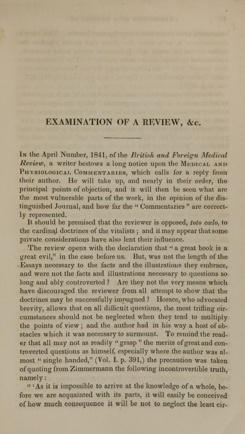 EXAMINATION OF A REVIEW, &c. In the April Number, 1841, of the British and Foreign Medical Review^ a writer bestows a long notice upon the Medical and Physiological Commentaries, which calls for a reply from their author. He will take up, and nearly in their order, the principal points of objection, and it will then be seen what are the most vulnerable parts of the work, in the opinion of the dis- tinguished Journal, and how far the  Commentaries  are correct- ly represented. It should be premised that the reviewer is opposed, toto ccelo, to the cardinal doctrines of the vitalists ; and it may appear that some private considerations have also lent their influence. The review opens with the declaration that  a great book is a great evil, in the case before us. But, was not the length of the ^Essays necessary to the facts and the illustrations they embrace, and were not the facts and illustrations necessary to questions so long and ably controverted? Are they not the very means which have discouraged the reviewer from all attempt to show that the doctrines may be successfully impugned ? Horace, who advocated brevity, allows that on all difficuit questions, the most trifling cir- cumstances should not be neglected when they tend to multiply the points of view; and the author had in his way a host of ob- stacles which it was necessary to surmount. To remind the read- er that all may not as readily ''grasp  the merits of great and con- troverted questions as himself, especially where the author was al- most single handed, (Vol. I. p. 391,) the precaution was taken of quoting from Zimmermann the following incontrovertible truth, namely:  -As it is impossible to arrive at the knowledge of a whole, be- fore we are acquainted with its parts, it will easily be conceived of how much consequence it will be not to neglect the least cir-