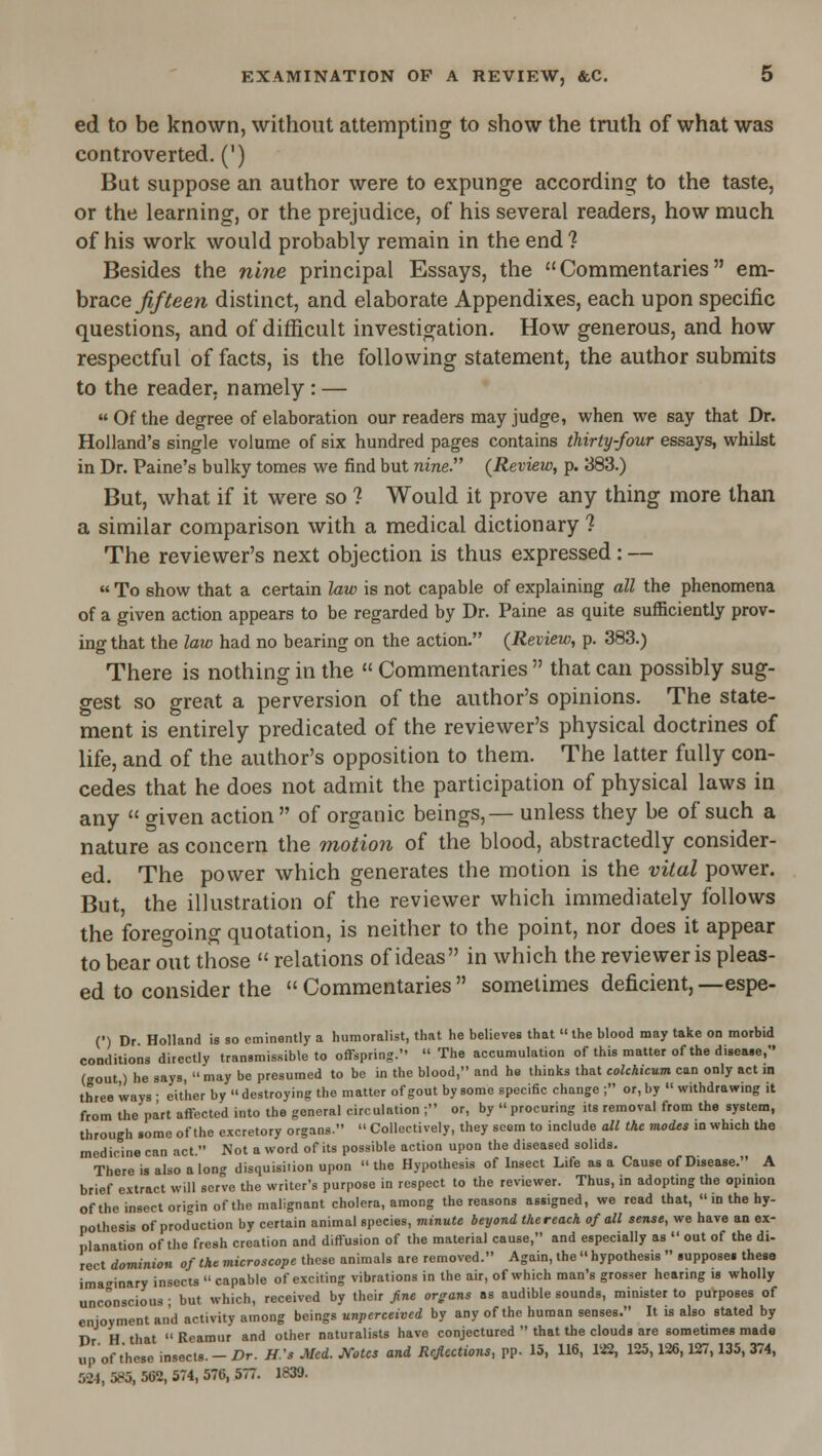 ed to be known, without attempting to show the truth of what was controverted. (') Bat suppose an author were to expunge according to the taste, or the learning, or the prejudice, of his several readers, how much of his work would probably remain in the end ? Besides the nine principal Essays, the Commentaries em- brace ^//ee/i distinct, and elaborate Appendixes, each upon specific questions, and of difficult investigation. How generous, and how respectful of facts, is the following statement, the author submits to the reader, namely : —  Of the degree of elaboration our readers may judge, when we say that Dr. Holland's single volume of six hundred pages contains thirty-four essays, whilst in Dr. Paine's bulky tomes we find but nine. (Review, p. 383.) But, what if it were so ? Would it prove any thing more than a similar comparison with a medical dictionary ? The reviewer's next objection is thus expressed: — « To show that a certain law is not capable of explaining all the phenomena of a given action appears to be regarded by Dr. Paine as quite sufficiently prov- ing that the law had no bearing on the action. (Review, p. 383.) There is nothing in the  Commentaries  that can possibly sug- gest so great a perversion of the author's opinions. The state- ment is entirely predicated of the reviewer's physical doctrines of life, and of the author's opposition to them. The latter fully con- cedes that he does not admit the participation of physical laws in any  o-iven action of organic beings,— unless they be of such a nature as concern the motion of the blood, abstractedly consider- ed. The power which generates the motion is the vital power. But, the illustration of the reviewer which immediately follows the foregoing quotation, is neither to the point, nor does it appear to bear o^ut those  relations of ideas in which the reviewer is pleas- ed to consider the  Commentaries  sometimes deficient, —espe- (■) Dr. Holland is so eminently a humoralist, that he believes that  the blood may take on morbid conditions directly transmissible to offspring.  The accumulation of this matter of the disea.e, (gout,) he says,  may be presumed to be in the blood, and he thinks that cohhicum can only act m three ways • either by  destroying the matter of gout by some specific change ; or, by  withdrawing it from the part affected into the general circulation ; or, by  procuring its removal from the system, through some of the excretory organs.  Collectively, they seem to include all the modes m which the medicine can act. Not a word of its possible action upon the diseased solids. There is also a long disquisition upon  the Hypothesis of Insect Life as a Cause of Disease. A brief e.vtract will serve the writer's purpose in respect to the reviewer. Thus, in adoptmg the opmion ofthe insect origin of the malignant cholera, among the reasons assigned, we read that,  in the hy- pothesis of prod'uction by certain animal species, minute beyond thereack of all sense, we have an ex- planation ofthe fresh creation and diffusion of the material cause, and especially as  out of the di- rect dominion of the microscope these animals are removed. Again, the  hypothesis  supposei thesa imaginary insects  capable of exciting vibrations in the air, of which man's grosser hearing is wholly unconscious ■ but which, received by their fine organs as audible sounds, minister to purposes of enjoyment and activity among beings unperceived by any ofthe human senses. It is also stated by Dr H that  Reamur and other naturalists have conjectured  that the clouds are sometimes mads up of those insects. - Dr. H.'s Med. J^otcs and Rejections, pp. 15, 116, liS, 125,126,127,135, 374, 524, 585, 562, 574, 576, 577. 1839.