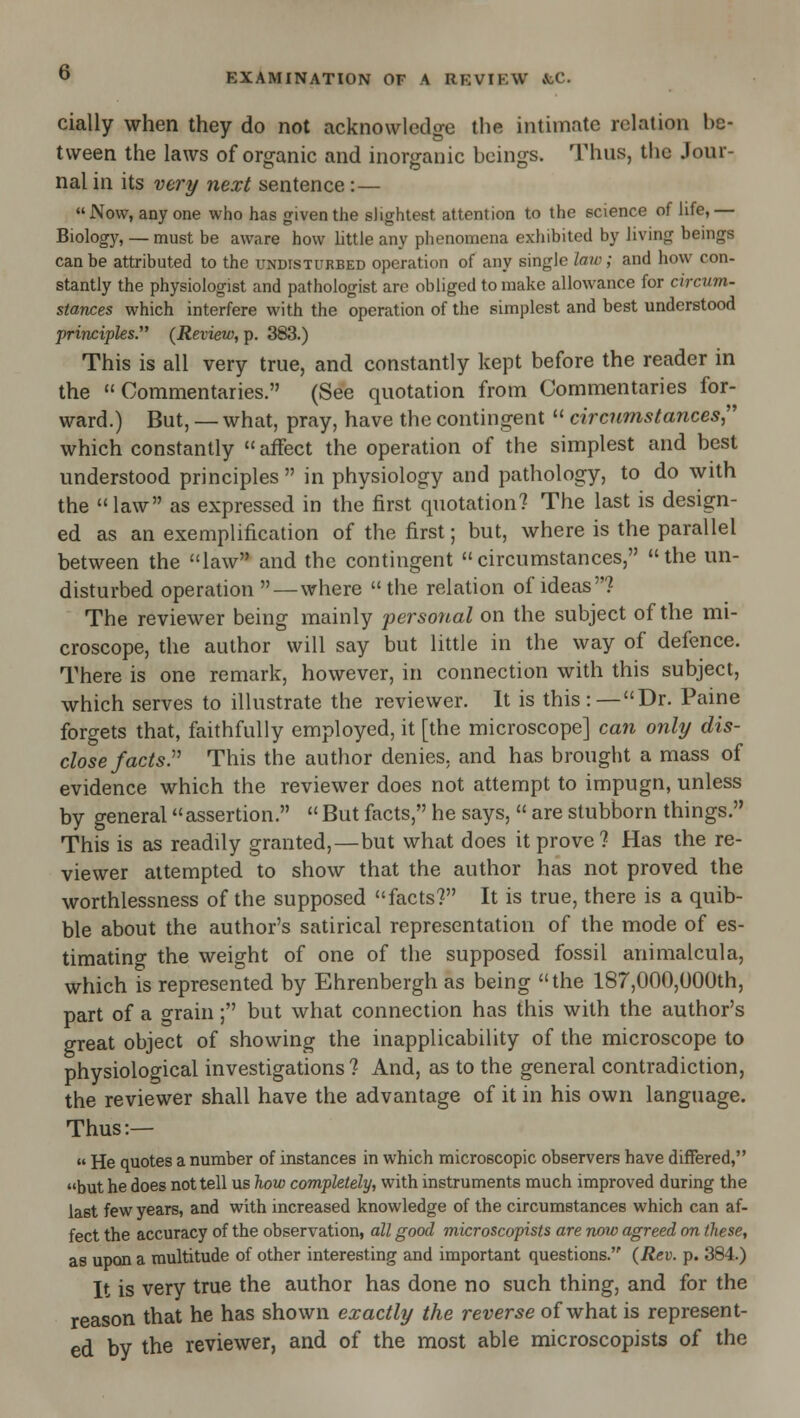 © cially when they do not acknowledge the intimate relation be- tween the laws of organic and inorganic beings. Thus, the Jour- nal in its very next sentence:— Now, any one who has given the slightest attention to the science of life,— Biologj'^, — must be aware how little any phenomena exliibited by living beings can be attributed to the undisturbed operation of any single law; and how con- stantly the physiologist and pathologist are obliged to make allowance for circum- stances which interfere with the operation of the simplest and best understood principles. (Review, p. 383.) This is all very true, and constantly kept before the reader in the Commentaries. (See quotation from Commentaries for- ward.) But, — what, pray, have the contingent  circumstances,'' which constantly  affect the operation of the simplest and best understood principles  in physiology and pathology, to do with the law as expressed in the first quotation? The last is design- ed as an exemplification of the first; but, where is the parallel between the law and the contingent circumstances, the un- disturbed operation—where the relation of ideas? The reviewer being mainly perso7ial on the subject of the mi- croscope, the author will say but little in the way of defence. There is one remark, however, in connection with this subject, which serves to illustrate the reviewer. It is this:—Dr. Paine forgets that, faithfully employed, it [the microscope] can only dis- close facts.'' This the author denies, and has brought a mass of evidence which the reviewer does not attempt to impugn, unless by general assertion.  But facts, he says,  are stubborn things. This is as readily granted,—but what does it prove? Has the re- viewer attempted to show that the author has not proved the worthlessness of the supposed facts? It is true, there is a quib- ble about the author's satirical representation of the mode of es- timatino- the weight of one of the supposed fossil animalcula, which is represented by Ehrenbergh as being the 187,000,000th, part of a grain; but what connection has this with the author's great object of showing the inapplicability of the microscope to physiological investigations ? And, as to the general contradiction, the reviewer shall have the advantage of it in his own language. Thus:—  He quotes a number of instances in which microscopic observers have differed, but he does not tell us how completely, with instruments much improved during the last few years, and with increased knowledge of the circumstances which can af- fect the accuracy of the observation, all good microscopists are now agreed on these, as upon a multitude of other interesting and important questions. (Rev. p. 384.) It is very true the author has done no such thing, and for the reason that he has shown exactly the reverse of what is represent- ed by the reviewer, and of the most able microscopists of the