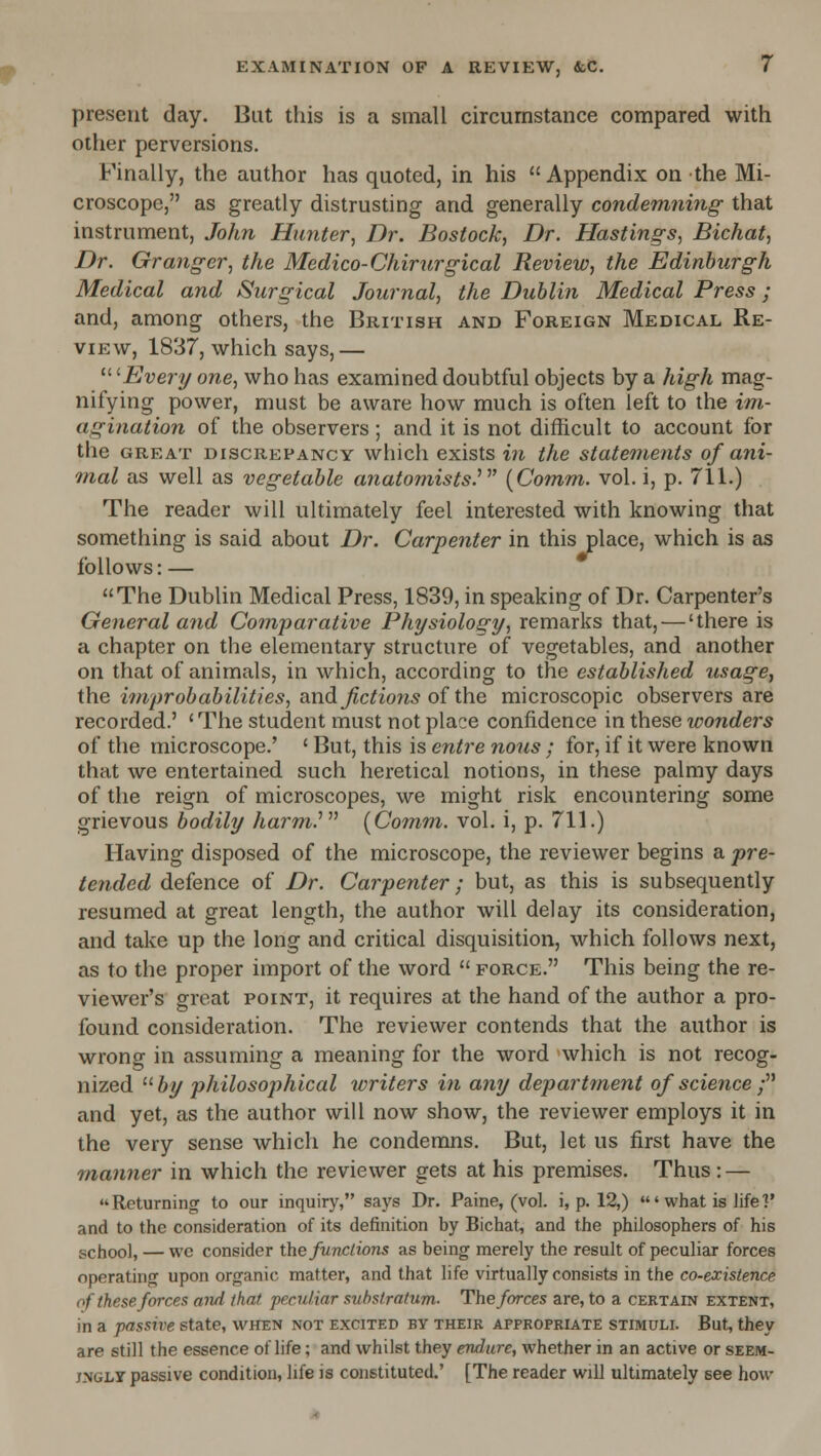 present day. But this is a small circumstance compared with other perversions. Finally, the author has quoted, in his Appendix on the Mi- croscope, as greatly distrusting and generally condemning that instrument, John Hunter, Dr. Bostock, Dr. Hastings, Bichat, Dr. Granger, the Medico-Chirurgical Review, the Edinburgh Medical and Surgical Journal, the Dublin Medical Press; and, among others, the British and Foreign Medical Re- view, 1837, which says,—  '^Every one, who has examined doubtful objects by a high mag- nifying power, must be aware how much is often left to the im- agination of the observers; and it is not difficult to account for the great discrepancy which exists in the statetiients of ani- mal as well as vegetable anatomists.^' {Comm. vol. i, p. 711.) The reader will ultimately feel interested with knowing that something is said about Dr. Carpenter in this place, which is as follows: — The Dublin Medical Press, 1839, in speaking of Dr. Carpenter's General and Comparative Physiology, remarks that, — 'there is a chapter on the elementary structure of vegetables, and another on that of animals, in which, according to the established usage, the improbabilities, and Jictions of the microscopic observers are recorded.' 'The student must not place confidence in these ivonders of the microscope.' ' But, this is entre nous ; for, if it were known that we entertained such heretical notions, in these palmy days of the reign of microscopes, we might risk encountering some grievous bodily harm^y {Com,m. vol. i, p. 711.) Having disposed of the microscope, the reviewer begins a pre- tended defence of Dr. Carpenter; but, as this is subsequently resumed at great length, the author will delay its consideration, and take up the long and critical disquisition, which follows next, as to the proper import of the word  force. This being the re- viewer's great point, it requires at the hand of the author a pro- found consideration. The reviewer contends that the author is wrong in assuming a meaning for the word which is not recog- nized  by philosophical writers in any department of science ; and yet, as the author will now show, the reviewer employs it in the very sense which he condemns. But, let us first have the manner in which the reviewer gets at his premises. Thus : — Returning to our inquiry, says Dr. Paine, (vol. i, p. 12,) 'what is life 1* and to the consideration of its definition by Bichat, and the philosophers of his school, — we consider the functions as being merely the result of peculiar forces operating upon organic matter, and that life virtually consists in the co-existence of these forces and that peculiar suhstratum. The forces are, to a certain extent, in a passive state, when not excited by their appropriate stimuli. But, they are still the essence of life; and whilst they endure, whether in an active or seem- JNGLT passive condition, life is constituted.' [The reader will ultimately see how