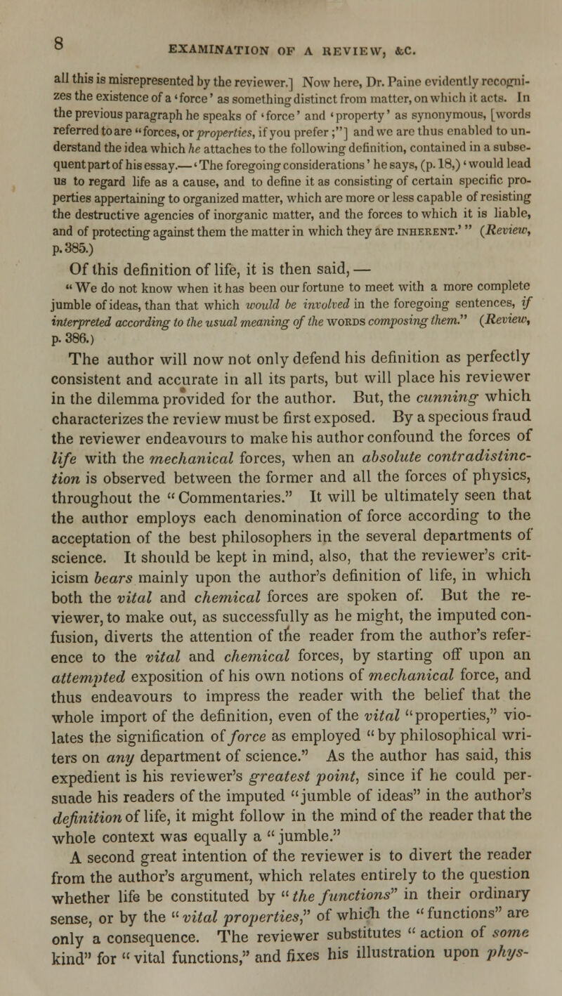 all this is misrepresented by the reviewer.] Now here, Dr. Paine evidently rocofriii- zes the existence of a' force' as something distinct from matter, on which it acts. I n the previous paragraph he speaks of 'force' and 'property' as synonymous, [words referred to are forces, or properties, if you prefer;] and wc are thus enabled to un- derstand the idea which he attaches to the following definition, contained in a subse- quent part of his essay.—' The foregoing considerations' he says, (p. 18,)' would lead us to regard life as a cause, and to define it as consisting of certain specific pro- perties appertaining to organized matter, which are more or less capable of resisting the destructive agencies of inorganic matter, and the forces to which it is liable, and of protecting against them the matter in which they are inherent.'  (Review, p. 385.) Of this definition of life, it is then said, —  We do not know when it has been our fortune to meet with a more complete jumble of ideas, than that which would be involved in the foregoing sentences, if interpreted according to the usual meaning of the words composing them. (Review, p. 386.) The author will now not only defend his definition as perfectly- consistent and accurate in all its parts, but will place his reviewer in the dilemma provided for the author. But, the cunning which characterizes the review must be first exposed. By a specious fraud the reviewer endeavours to make his author confound the forces of life with the mechanical forces, when an absolute contradistinc- tion is observed between the former and all the forces of physics, throughout the  Commentaries. It will be ultimately seen that the author employs each denomination of force according to the acceptation of the best philosophers in the several departments of science. It should be kept in mind, also, that the reviewer's crit- icism bears mainly upon the author's definition of life, in which both the vital and chemical forces are spoken of. But the re- viewer, to make out, as successfully as he might, the imputed con- fusion, diverts the attention of tlie reader from the author's refer- ence to the vital and chemical forces, by starting off upon an attemvted exposition of his own notions of mechanical force, and thus endeavours to impress the reader with the belief that the whole import of the definition, even of the vital properties, vio- lates the signification o{ force as employed  by philosophical wri- ters on any department of science. As the author has said, this expedient is his reviewer's greatest pointy since if he could per- suade his readers of the imputed jumble of ideas in the author's definition oiWie, it might follow in the mind of the reader that the whole context was equally a  jumble. A second great intention of the reviewer is to divert the reader from the author's argument, which relates entirely to the question whether life be constituted by  the functions' in their ordinary sense, or by the » vital properties,'' of which the  functions are only a consequence. The reviewer substitutes  action of some kind for vital functions, and fixes his illustration upon phys-