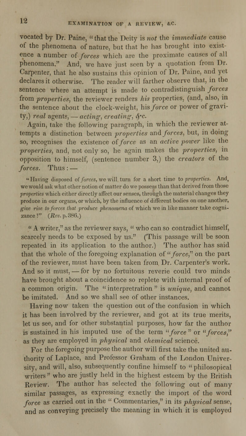 vocated by Dr. Paine,  that the Deity is 7iot the iinmediate cause of the phenomena of nature, but that he has brought into exist- ence a number oi forces which are the proximate causes of all phenomena. And, we have just seen by a quotation from Dr. Carpenter, that he also sustains this opinion of Dr. Paine, and yet declares it otherwise. The reader will farther observe that, in the sentence where an attempt is made to contradistinguish forces from properties, the reviewer renders his properties, (and, also, in the sentence about the clock-weight, his force ox power of gravi- ty,) real agents, — acting, creating, ^c. Again, take the following paragraph, in which the reviewer at- tempts a distinction between properties and forces, but, in doing so, recognises the existence of force as an active poiuer like the properties, and, not only so, he again makes the properties, in opposition to himself, (sentence number 3,) the creators of the forces. Thus: — Having disposed of/orces, we will, turn for a short time to properties. And, we would ask what other notion of matter do we possess than that derived from those properties which either directly affect our senses, through the material changes they produce in our organs, or which, by the influence of different bodies on one another, give rise to forces that produce phenomena of which we in like manner take cogni- zance ■? (Rev. p. 386.)  A writer, as the reviewer says,  who can so contradict himself, scarcely needs to be exposed by us. (This passage will be soon repeated in its application to the author.) The author has said that the whole of the foregoing explanation of ^^ force,''' on the part of the reviewer, must have been taken from Dr. Carpenter's work. And so it must, — for by no fortuitous reverie could two minds have brought about a coincidence so replete with internal proof of a common origin. The  interpretration  is unique, and cannot be imitated. And so we shall see of other instances. Having now taken the question out of the confusion in which it has been involved by the reviewer, and got at its true merits, let us see, and for other substantial purposes, how far the author is sustained in his imputed use of the term '■'■force  or ^'forces,' as they are employed in physical and chemical science. For the foregoing purpose the author will first take the united au- thority of Laplace, and Professor Graham of the London Univer- sity, and will, also, subsequently confine himself to  philosopical writers  who are justly held in the highest esteem by the British Review. The author has selected the following out of many similar passages, as expressing exactly the import of the word force as carried out in the  Commentaries, in its physical sense, and as conveying precisely the meaning in which it is employed