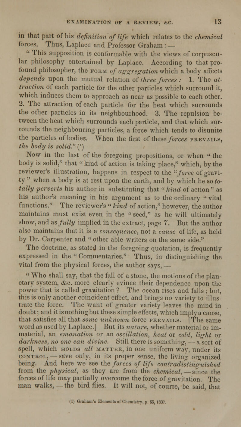 in that part of his definition of life which relates to the chemical forces. Thus, Laplace and Professor Graham : —  This supposition is conformable with the views of corpuscu- lar philosophy entertained by Laplace. According to that pro- found philosopher, the form of aggregation which a body affects depends upon the mutual relation of three forces : 1. The at- traction of each particle for the other particles which surround it, which induces them to approach as near as possible to each other. 2. The attraction of each particle for the heat which surrounds the other particles in its neighbourhood. 3. The repulsion be- tween the heat which surrounds each particle, and that which sur- rounds the neighbouring particles, a force which tends to disunite the particles of bodies. When the first of these/orces prevails, the body is solid. (') Now in the last of the foregoing propositions, or when  the body is solid, that  kind of action is taking place, which, by the reviewer's illustration, happens in respect to the /orce of gravi- ty  when a body is at rest upon the earth, and by which he so to- tally perverts his author in substituting that  kind of action  as his author's meaning in his argument as to the ordinary  vital functions. The reviewer's  kind of action, however, the author maintains must exist even in the  seed, as he will ultimately show, and as fully implied in the extract, page 7. But the author also maintains that it is a consequence, not a cause of life, as held by Dr. Carpenter and  other able writers on the same side. The doctrine, as stated in the foregoing quotation, is frequently expressed in the  Commentaries. Thus, in distinguishing the vital from the physical forces, the author says, —  Who shall say, that the fall of a stone, the motions of the plan- etary system, &c. more clearly evince their dependence upon the power that is called gravitation? The ocean rises and falls : but, this is only another coincident effect, and brirsgs no variety to illus- trate the force. The want of greater variety leaves the mind in doubt; and it is nothing but these simple effects, which imply a cause, that satisfies all that so7ne unkiiown force prevails. [The same word as used by Laplace.] But its nature, whether material or im- material, an emanation or an oscillation, heat or cold, light or darkness, no one can divine. Still there is something, — a sort of spell, which holds all matter, in one uniform way, under its CONTROL, — save only, in its proper sense, the living organized being. And here we see the forces of life contradistinguished from the physical, as they are from the chemical, — since the forces of life may partially overcome the force of gravitation. The man walks, —the bird flies. It will not, of course, be said, that (1) Graham's Elementaof Chemistry, p. 65,1837.