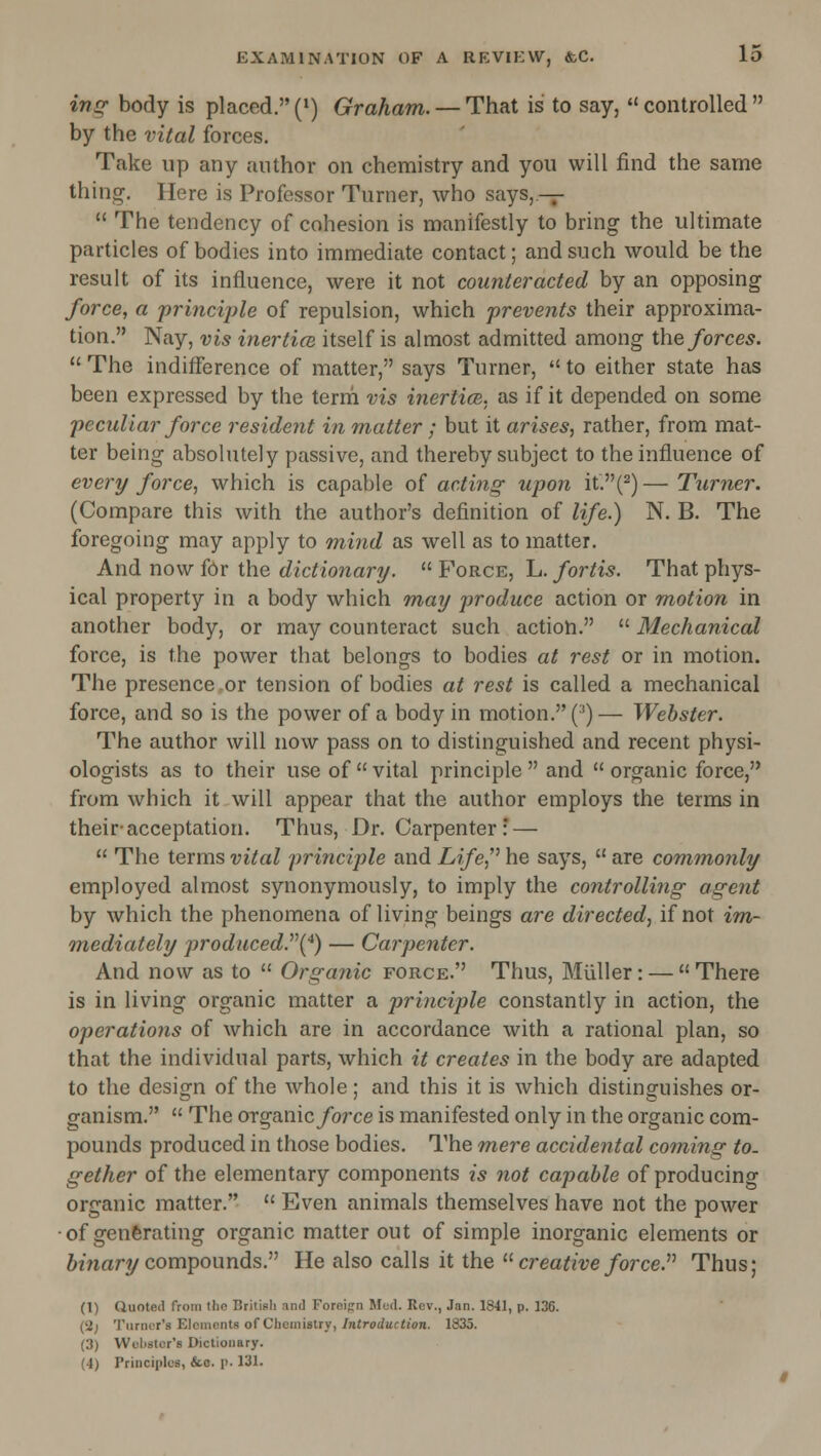 in^ body is placed. (») Graham. — That is to say, *' controlled  by the vital forces. Take up any author on chemistry and you will find the same thing. Here is Professor Turner, who says,.-^  The tendency of cohesion is manifestly to bring the ultimate particles of bodies into immediate contact; and such would be the result of its influence, were it not counteracted by an opposing force, a princij)le of repulsion, which prevents their approxima- tion. Nay, vis inerticn itself is almost admitted among the forces.  The indifference of matter, says Turner,  to either state has been expressed by the terrh vis inertice. as if it depended on some peculiar force resident in matter ; but it arises, rather, from mat- ter being absolutely passive, and thereby subject to the influence of every force, which is capable of acting upon it.(2) — Turner. (Compare this with the author's definition of life.) N. B. The foregoing may apply to mind as well as to matter. And now for the dictionary.  Force, L. fortis. That phys- ical property in a body which may produce action or motion in another body, or may counteract such action.  Mechanical force, is the power that belongs to bodies at rest or in motion. The presence .or tension of bodies at rest is called a mechanical force, and so is the power of a body in motion. (^) — Webster. The author will now pass on to distinguished and recent physi- ologists as to their use of  vital principle  and  organic force, from which it will appear that the author employs the terms in their-acceptation. Thus, Dr. Carpenter: —  The terms vital principle and Life,'' he says,  are cominonly employed almost synonymously, to imply the controlling agent by which the phenomena of living beings are directed, if not im- Tuediately produced.''\^) — Carpenter. And now as to  Organic force. Thus, Miiller: —  There is in living organic matter a principle constantly in action, the operations of which are in accordance with a rational plan, so that the individual parts, which it creates in the body are adapted to the design of the whole; and this it is which distinguishes or- ganism.  The OTganic/orce is manifested only in the organic com- pounds produced in those bodies. The m,ere accidental coming to- gether of the elementary components is not capable of producing organic matter.  Even animals themselves have not the power • of genferating organic matter out of simple inorganic elements or ftmary compounds. He also calls it the  creative force.'''' Thus; (1) Quoted from the British and Foreign Med. Rev., Jan. 1841, p. 136. (2; Turner's Elements of Chemistry, Introduction. 1835. (3) Wchstcr's Dictionary. (4) Principles, &.o. p. 131.