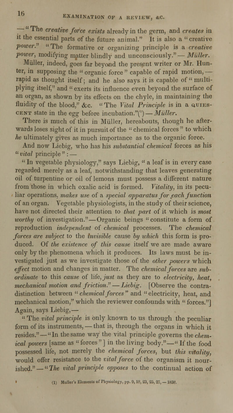—- The creative force exists already in the germ, and creates in it the essential parts of the future animal. It is also a  creative power.  The formative or oro-aiiizing principle is a creative power, modifying matter blindly and unconsciously.— 3/ii//fr. Miiller, indeed, goes far beyond the present writer or Mr. Hun- ter, in supposing the  organic force  capable of rapid motion, — rapid as thought itself; and he also says it is capable of multi- plying itself, and  exerts its influence even beyond the surface of an organ, as shown by its effects on the chyle, in maintaining the fluidity of the blood, (fcc.  The Vital Principle is in a quies- cent state in the egg before incubation.(') — Miiller. There is much of this in Bliiller, hereabouts, though he after- wards loses sight of it in pursuit of the  chemical forces  to which he ultimately gives as much importance as to the organic force. And now Liebig, who has his substantial chemical forces as his  vital principle  : —  In vegetable physiology, says Liebig,  a leaf is in every case regarded merely as a leaf, notwithstanding that leaves generating oil of turpentine or oil of lemons must possess a different nature from those in which oxalic acid is formed. Vitality, in its pecu- liar operations, makes use of a special apparatus for ^each function of an organ. Vegetable physiologists, in the study of their science, have not directed their attention to that part of it which is most worthy of investigation.—Organic beings constitute a form of reproduction independent of chemical processes. The chemical forces are subject to the invisible cause by which this form is pro- duced. Of the existence of this cause itself we are made aware only by the phenomena which it produces. Its laws must be in- vestigated just as we investigate those of the other powers which effect motion and changes in matter. The chemical forces are sub- ordinate to this cause of \\fe,just as they are to electricity, heat, mechanical motion and friction J' — Liebig. [Observe the contra- distinction between ^^ chemical forces  and electricity, heat, and mechanical motion, which the reviewer confounds with  forces.] Again, says Liebig,—  The vital principle is only known to us through the peculiar form of its instruments, — that is, through the organs in which it resides.—In the same way the vital principle governs thecAem- ical powers [same as forces] in the living body.— If the food possessed life, not merely the chemical forces, but this vitality, would offer resistance to the vital force of the organism it nour- ished.— 7he vital principle opposes to the continual action of • <1) Mu!ler'sElementsorPhyBioIogy, pp.0,18, 23, 25, 27, —1838.