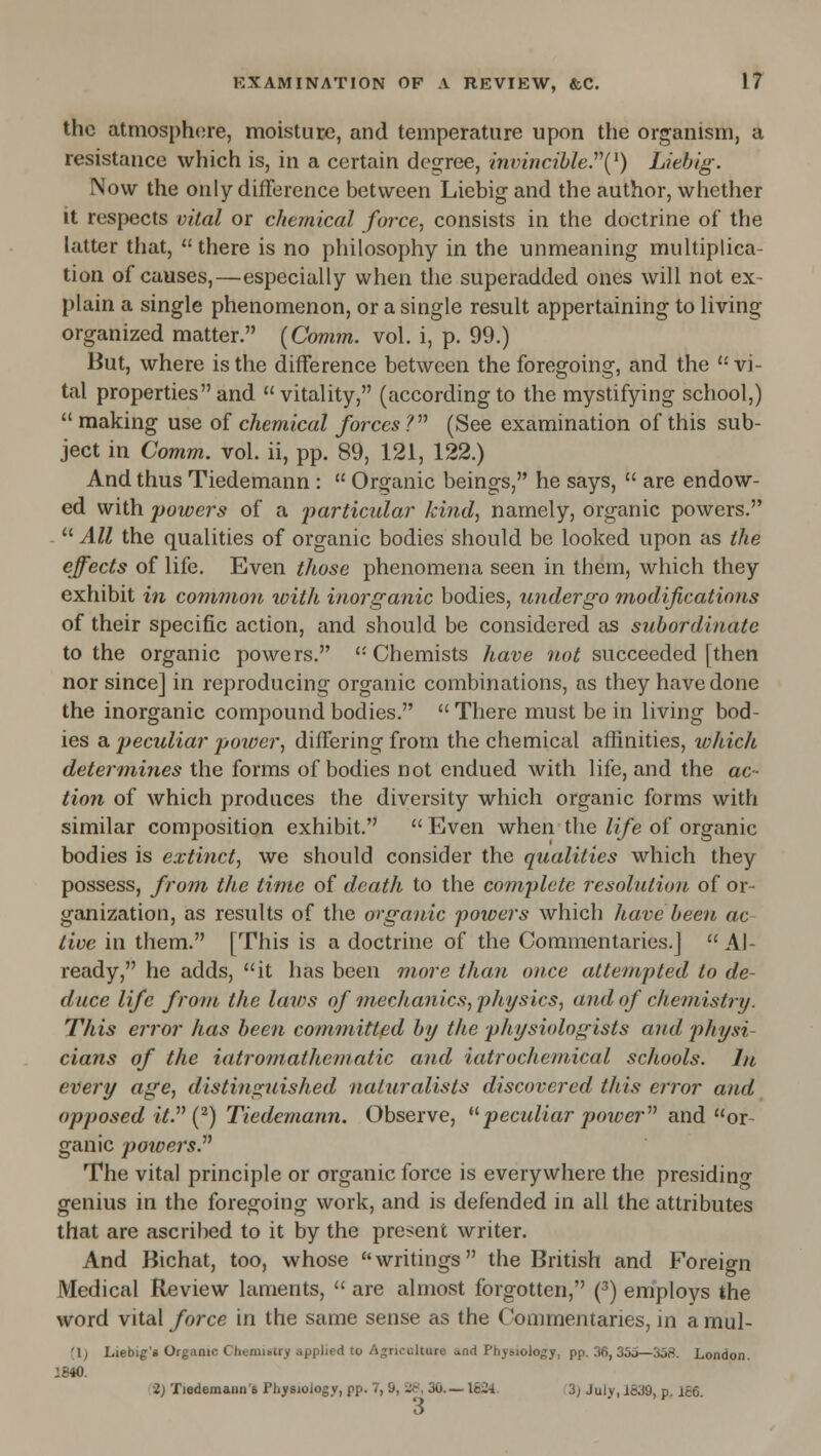 the atmosphere, moisture, and temperature upon the organism, a resistance which is, in a certain degree, inmncihle.''\^) Liebig. Now the only difference between Liebig and the author, wliether it respects vital or chemical force, consists in the doctrine of the latter that, there is no philosophy in the unmeaning multiplica- tion of causes,—especially when the superadded ones will not ex- plain a single phenomenon, or a single result appertaining to living organized matter. (Comm. vol. i, p. 99.) But, where is the difference between the foregoing, and the '• vi- tal properties and  vitality, (according to the mystifying school,)  making use of chemical forces V (See examination of this sub- ject in Comm. vol. ii, pp. 89, 121, 122.) And thus Tiedemann :  Organic beings, he says,  are endow- ed with powers of a particular kind, namely, organic powers.  All the qualities of organic bodies should be looked upon as the effects of life. Even those phenomena seen in them, which they exhibit in common loith inorganic bodies, undergo m,odifications of their specific action, and should be considered as subordinate to the organic powers. '-Chemists have wo^ succeeded [then nor since] in reproducing organic combinations, as they have done the inorganic compound bodies.  There must be in living bod- ies a peculiar poiver, differing from the chemical affinities, ivhich determines the forms of bodies not endued with life, and the ac- tion of which produces the diversity which organic forms with similar composition exhibit.  Even when the life of organic bodies is extinct, we should consider the qualities which they possess, from the time of death to the complete resolution of or- ganization, as results of the organic powers which have been ac- tive in them. [This is a doctrine of the Commentaries.]  Al- ready, he adds, it has been more than once attempted to de- duce life from the laws of mechanics, physics, and of chemistry. This error has been committed by the physiologists and physi- cians of the iatromathematic and iatrochemical schools. In every age, distinguished naturalists discovered this error afid opposed it. {^) Tiedemann. Observe, pecidiar poioer and or- ganic poioers. The vital principle or organic force is everywhere the presiding genius in the foregoing work, and is defended in all the attributes that are ascribed to it by the present writer. And Bichat, too, whose writings the British and Foreign Medical Review laments,  are almost forgotten, (^) employs the word vital force in the same sense as the Commentaries, in a mul- (1^ Liebig's Organic Cheniiotry applied to Agriculture and Physiology, pp. 36, 35o—358. London. 1840. 2; Tiedemann'6 Physiology, pp. 7, S, i!^, 30.—1624. 3) July, 1839, p. 166. 3