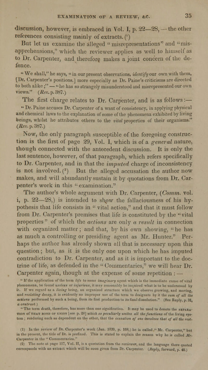 discussion, however, is embraced in Vol. I, p. 22—28, — the other references consisting mainly of extracts. (') But let us examine the alleged misrepresentations and mis- apprehensions, which the reviewer applies as well to himself as to Dr. Carpenter, and therefor^ makes a joint concern of lliu de- fence.  We shall, he says, «in our present observations, identify our own with them, [Dr, Carpenter's positions.] more especially as Dr. Paine's criticisms are directed to both alike ; — he has so strangely misunderstood and misrepresented our own views. (Rev. p. 387.) The first charge relates to Dr. Carpenter, and is as follows:—  Dr. Paine accuses Dr. Carpenter of a want of consistency, in applying physical and chemical laws to the explanation of some of the phenomena exhibited by living beings, whilst he attributes others to the vital properties of their organisms. (Rev. p. 387.) Now, the only paragraph susceptible of the foregoing construc- tion is the first of page 29, Vol. I, which is of a general nature, though connected with the antecedent discussion. It is only the last sentence, however, of that paragraph, which refers specifically to Dr. Carpenter, and in that the imputed charge of inconsistency is not involved. {^) But the alleged accusation the author now makes, and will abundantly sustain it by quotations from Dr. Car- penter's work in this examination. The author's whole argument with Dr. Carpenter, (Comvi. vol. i, p. 22—28,) is intended to sl\ow the fiillaciousness of his hy- pothesis that life consists in  vital action, and that it must follow from Dr. Carpenter's premises that life is constituted by the vital properties  of which the actions are only a result in connection with organized matter; and that, b]'- his own showing,  he has as much a controlling or presiding agent as Mr. Hunter. Per- haps the author has already shown all that is necessary upon this question; but, as it is the only one upon which he has imputed contradiction to Dr. Carpenter, and as it is important to the doc- trine of life, as defended in the  Commentaries, we will hear Dr. Carpenter again, though at the expense of some repetition : —  If the application of tlie term life to some imaginary agent which is tlie immediate cause of vital phenomena, be found useless or injurious, it may reasonably be inquired what is to be understood by i(. If we regard as a living being, an organized structure which we observe growing, and moving, and resisting- decay, it is eridently no improper use of the term to designate by it the sum of all the actions performed by such a being, from its first production to its final dissolution. (See Reply, p. 31, a contrast)  The term death, therefore, has more than one signification. It may be used to denote the separa- tion of THAT BOND OF UNION [see p. 28] whick so peculiarly unites all the functions of the living sys- tem ; rendering each so dependent on the other, that the cessation of one involves that of all the rest. (1) In the review of Dr. Carpenter's work (Jan. 1839, p. 168,) he is called  Mr. Carpenter  but in the present, the title of Ur. is prefixed. This is stated to explain the reason why he is called Mr. Carpenter in the  Commentaries. (2) Tlie note at page 117, Vol. II, is a quotation from the reviewer, and the language there quoted corresponds with an extract which will be soon given from Dr. Carpenter. (Reply, forward p. 40.)