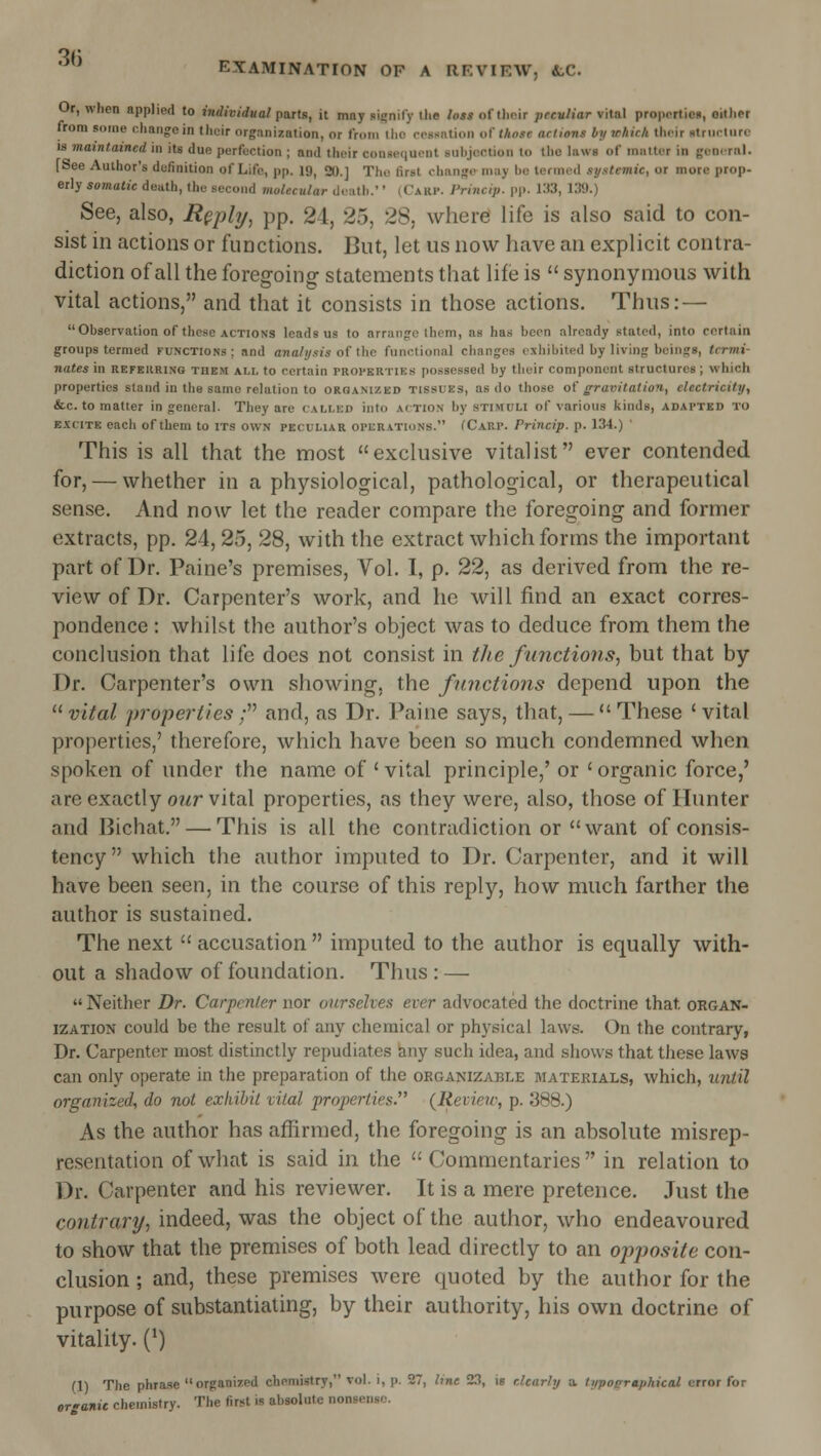 Or, when applied to inrfiojifKo/parts, it may signify the lost of tlioir peculiar vital propcrtica, either from some change in tlieir organization, or from Iho rossntion o^ those actions by which their strurlnrc 18 maintained in its due perfection ; and their consequent suhjcction to tho laws of matter in genernl. [See Author's definition of Life, pp. 19, 20.] Tho first change may be termed systemic, or more prop- erly somatic death, the second molecular death.' (Carp. I'rincip. pp. 133, 139.) See, also, R^phj, pp. 24, 25, 28, where life is also said to con- sist in actions or functions. But, let us now have an explicit contra- diction of all the foregoing statements that life is  synonymous with vital actions, and that it consists in those actions. Thus: — Observation of those ACTIONS leads us to arrange them, as has been already stated, into certain groups termed functions; and ana/ysi's of the functional changes exhibited by living beings, termi- nates in REFERRING THE.M ALL to Certain PROPERTIES possessed by their component structures; which properties stand in the same relation to grqanized tissues, as do those ol' gravitation, electricity, &c. to matter in general. They are called into action by stimuli of various kinds, adapted to e.\cite each of them to its own peculiar operations. fCARP. Princip. p. 134.) ' This is all that the most exclusive vitalist ever contended for, — whether in a physiological, pathological, or therapeutical sense. And now let the reader compare the foregoing and former extracts, pp. 24, 25, 28, with the extract which forms the important part of Dr. Paine's premises. Vol. 1, p. 22, as derived from the re- view of Dr. Carpenter's work, and he will find an exact corres- pondence : whilst the author's object was to deduce from them the conclusion that life docs not consist in tlie functions, but that by Dr. Carpenter's own showing, the functions depend upon the  vital properties; and, as Dr. Paine says, that, —  These ' vital properties,' therefore, which have been so much condemned when spoken of under the name of ' vital principle,' or ' organic force,' are exactly our vital properties, as they were, also, those of Hunter and Bichat. — This is all the contradiction or want of consis- tency which the author imputed to Dr. Carpenter, and it will have been seen, in the course of this reply, how much farther the author is sustained. The next  accusation  imputed to the author is equally with- out a shadow of foundation. Thus : —  Neither Dr. Carpenter nor ourselves ever advocated the doctrine that organ- ization could be the result of any chemical or physical laws. On the contrary, Dr. Carpenter most distinctly repudiates any such idea, and shows that these laws can only operate in the preparation of the organizable materials, which, until organized, do not exhibit vital properties. {Review, p. 388.) As the author has affirmed, the foregoing is an absolute misrep- resentation of what is said in the Commentaries in relation to Dr. Carpenter and his reviewer. It is a mere pretence. Just the contrary, indeed, was the object of the author, who endeavoured to show that the premises of both lead directly to an opposite con- clusion ; and, these premises were quoted by the author for the purpose of substantiating, by their authority, his own doctrine of vitality. (*) (1) The phrase organized chemistry, vol. i, p. 27, line 23, is clearly a. typoeraphical error for organic chemistry. The first is absolute nonsense.