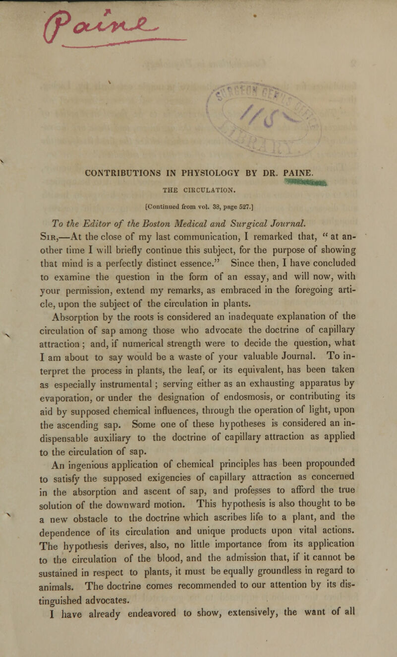 '(P~Z- OlaskJZs CONTRIBUTIONS IN PHYSIOLOGY BY DR. PAINE. THE CIRCULATION. [Continued from vol. 33, page 527.] To the Editor of the Boston Medical and Surgical Journal. Sir,—At the close of my last communication, I remarked that,  at an- other time I will briefly continue this subject, for the purpose of showing that mind is a perfectly distinct essence. Since then, I have concluded to examine the question in the form of an essay, and will now, with your permission, extend my remarks, as embraced in the foregoing arti- cle, upon the subject of the circulation in plants. Absorption by the roots is considered an inadequate explanation of the circulation of sap among those who advocate the doctrine of capillary attraction ; and, if numerical strength were to decide the question, what I am about to say would be a waste of your valuable Journal. To in- terpret the process in plants, the leaf, or its equivalent, has been taken as especially instrumental; serving either as an exhausting apparatus by evaporation, or under the designation of endosmosis, or contributing its aid by supposed chemical influences, through the operation of light, upon the ascending sap. Some one of these hypotheses is considered an in- dispensable auxiliary to the doctrine of capillary attraction as applied to the circulation of sap. An ingenious application of chemical principles has been propounded to satisfy the supposed exigencies of capillary attraction as concerned in the absorption and ascent of sap, and professes to afford the true solution of the downward motion. This hypothesis is also thought to be a new obstacle to the doctrine which ascribes life to a plant, and the dependence of its circulation and unique products upon vital actions. The hypothesis derives, also, no little importance from its application to the circulation of the blood, and the admission that, if it cannot be sustained in respect to plants, it must be equally groundless in regard to animals. The doctrine comes recommended to our attention by its dis- tinguished advocates.