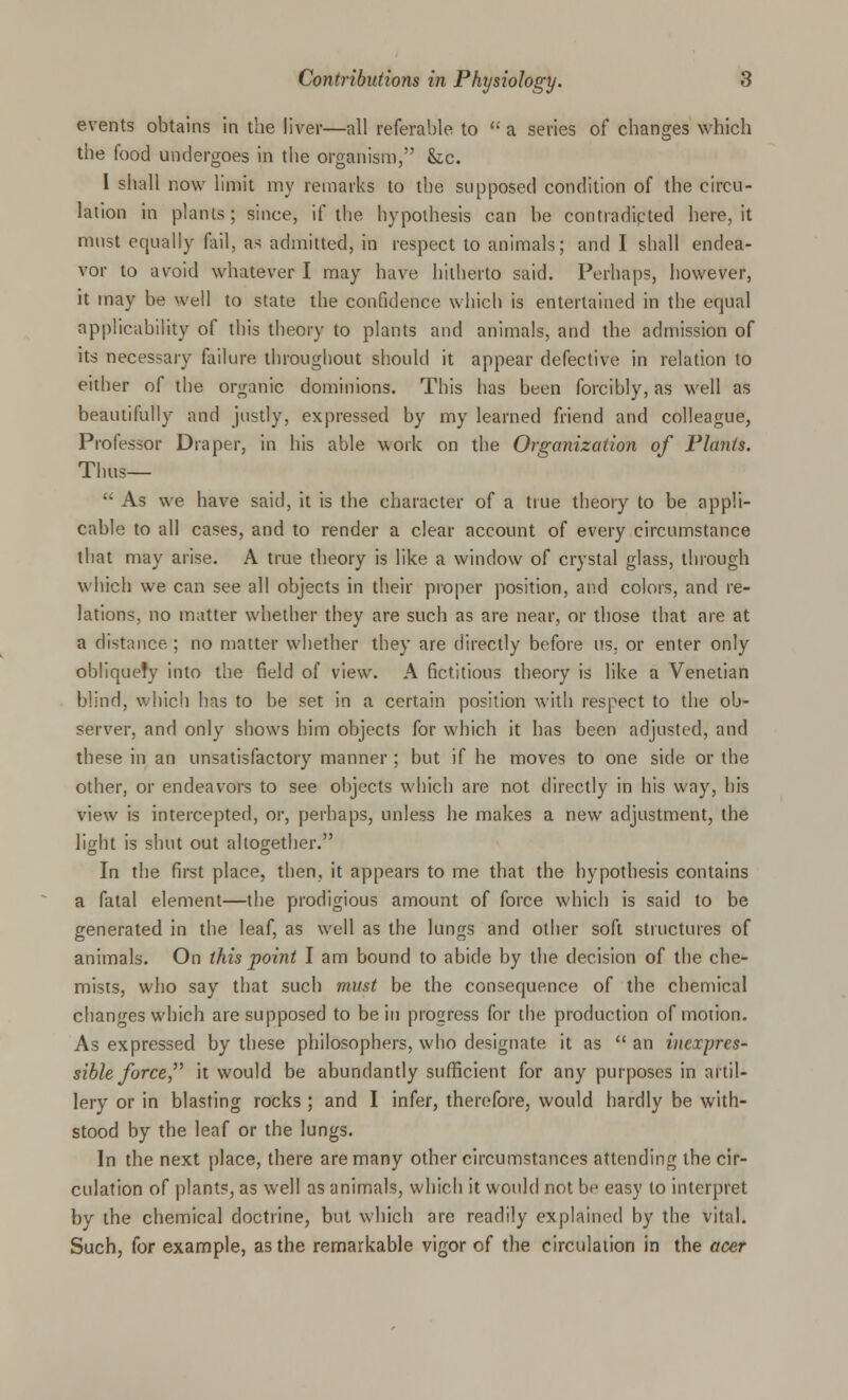 events obtains in the liver—all referable to  a series of changes which the food undergoes in the organism, he. I shall now limit my remarks to the supposed condition of the circu- lation in plants; since, if the hypothesis can he contradicted here, it must equally fail, a> admitted, in respect to animals; and I shall endea- vor to avoid whatever I may have hitherto said. Perhaps, however, it may be well to state the confidence which is entertained in the equal applicability of this theory to plants and animals, and the admission of its necessary failure throughout should it appear defective in relation to either of the organic dominions. This has been forcibly, as well as beautifully and justly, expressed by my learned friend and colleague, Professor Draper, in his able work on the Organization of Plants. Thus—  As we have said, it is the character of a true theory to be appli- cable to all cases, and to render a clear account of every circumstance that may arise. A true theory is like a window of crystal glass, through which we can see all objects in their proper position, and colors, and re- lations, no matter whether they are such as are near, or those that are at a distance ; no matter whether they are directly before us. or enter only obliquely into the field of view. A fictitious theory is like a Venetian blind, which has to be set in a certain position with respect to the ob- server, and only shows him objects for which it has been adjusted, and these in an unsatisfactory manner ; but if he moves to one side or the other, or endeavors to see objects which are not directly in his way, his view is intercepted, or, perhaps, unless he makes a new adjustment, the light is shut out altogether. In the first place, then, it appears to me that the hypothesis contains a fatal element—the prodigious amount of force which is said to be generated in the leaf, as well as the lungs and other soft structures of animals. On this point I am bound to abide by the decision of the che- mists, who say that such must be the consequence of the chemical changes which are supposed to be in progress for the production of motion. As expressed by these philosophers, who designate it as  an inexpres- sible force, it would be abundantly sufficient for any purposes in artil- lery or in blasting rocks ; and I infer, therefore, would hardly be with- stood by the leaf or the lungs. In the next place, there are many other circumstances attending the cir- culation of plants, as well as animals, which it would not be easy to interpret by the chemical doctrine, but which are readily explained by the vital. Such, for example, as the remarkable vigor of the circulation in the acer