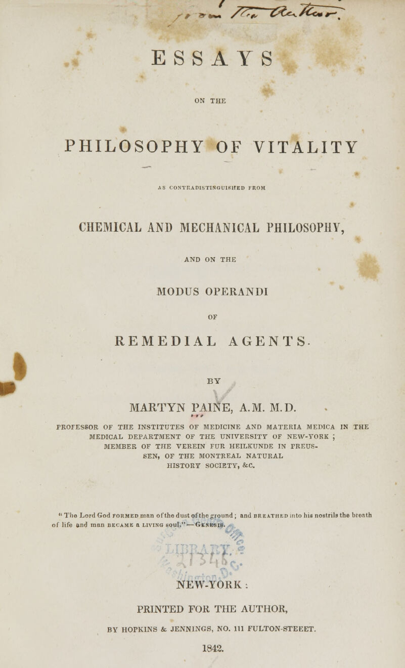 ESSAYS PHILOSOPHY OF VITALITY AS CONTKADISTINGUISUED FROM CHEMICAL AND MECHANICAL PHILOSOPHY, AND ON THE MODUS OPERANDI REMEDIAL AGENTS BY MARTYN PAl]SfE, A.M. M.D. PROFESSOR OF THE INSTITUTES OF MEDICINE AND MATERIA MEDICA IN THE MEDICAL DEPARTMENT OF THE UNIVERSITY OF NEW-YORK \ MEMBER OF THE VEREIN FUR HEILKUNDE IN PREUS- 6EN, OF THE MONTREAL NATURAL HISTORY SOCIETY, &C.  Tlie Lord God formed man of the dust of the ground ; and breathed into hia nostrils the breath of life and man became a living bouI. —Ginkbib. ,^^ NEW-YORK : PRINTED FOR THE AUTHOR, BY HOPKINS & JENNINGS, NO. Ill FULTON-STEEET. 1842.