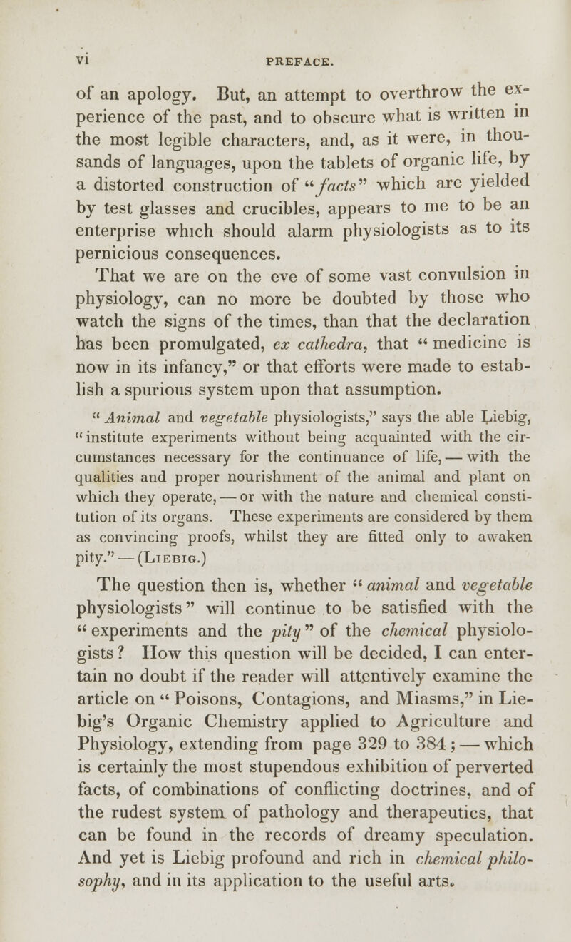 of an apology. But, an attempt to overthrow the ex- perience of the past, and to obscure what is written m the most legible characters, and, as it were, in thou- sands of languages, upon the tablets of organic Hfe, by a distorted construction of /«c/5 which are yielded by test glasses and crucibles, appears to me to be an enterprise which should alarm physiologists as to its pernicious consequences. That we are on the eve of some vast convulsion in physiology, can no more be doubted by those who watch the signs of the times, than that the declaration has been promulgated, ex cathedra, that  medicine is now in its infancy, or that efforts were made to estab- lish a spurious system upon that assumption.  Animal and vegetable physiologists, says the able Liebig,  institute experiments without being acquainted with the cir- cumstances necessary for the continuance of life, — with the qualities and proper nourishment of the animal and plant on which they operate, — or with the nature and chemical consti- tution of its organs. These experiments are considered by them as convincing proofs, whilst they are fitted only to awaken pity. — (Liebig.) The question then is, whether  animal and vegetable physiologists will continue to be satisfied with the  experiments and the pity  of the chemical physiolo- gists ? How this question will be decided, I can enter- tain no doubt if the reader will attentively examine the article on  Poisons, Contagions, and Miasms, in Lie- big's Organic Chemistry applied to Agriculture and Physiology, extending from page 329 to 384; — which is certainly the most stupendous exhibition of perverted facts, of combinations of conflicting doctrines, and of the rudest system of pathology and therapeutics, that can be found in the records of dreamy speculation. And yet is Liebig profound and rich in chemical philo- sophy, and in its application to the useful arts.