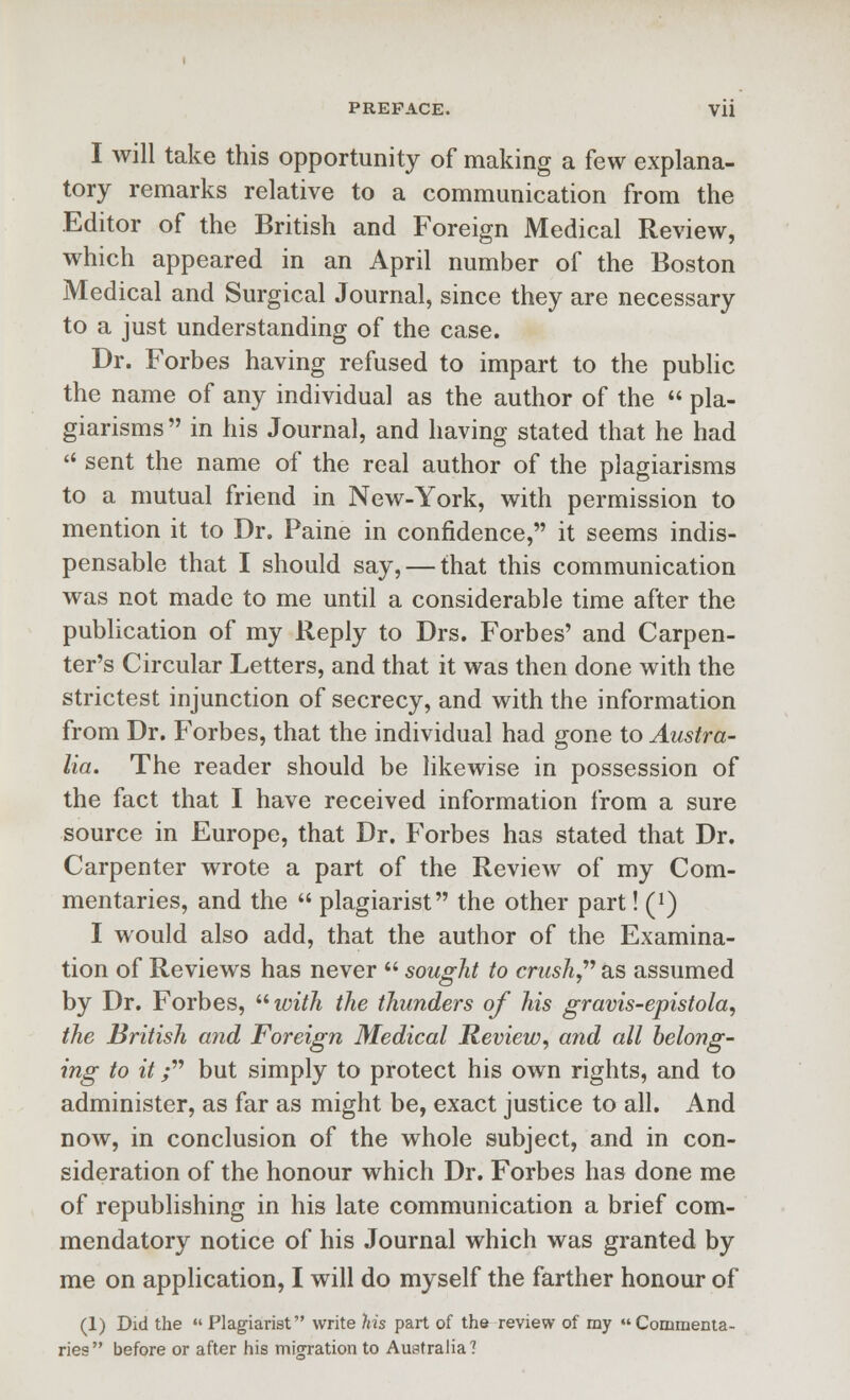 PREFACE. Vli I will take this opportunity of making a few explana- tory remarks relative to a communication from the Editor of the British and Foreign Medical Review, which appeared in an April number of the Boston Medical and Surgical Journal, since they are necessary to a just understanding of the case. Dr. Forbes having refused to impart to the public the name of any individual as the author of the  pla- giarisms  in his Journal, and having stated that he had  sent the name of the real author of the plagiarisms to a mutual friend in New-York, with permission to mention it to Dr. Paine in confidence, it seems indis- pensable that I should say, — that this communication was not made to me until a considerable time after the publication of my Reply to Drs. Forbes' and Carpen- ter's Circular Letters, and that it was then done with the strictest injunction of secrecy, and with the information from Dr. Forbes, that the individual had gone to Austra- lia. The reader should be likewise in possession of the fact that I have received information from a sure source in Europe, that Dr. Forbes has stated that Dr. Carpenter wrote a part of the Review of my Com- mentaries, and the  plagiarist the other part! (i) I would also add, that the author of the Examina- tion of Reviews has never  sought to crush,''^ as assumed by Dr. Forbes, '■'•with the thunders of his gravis-epistola, the British atid Foreign Medical Review, and all belong- ing to it; but simply to protect his own rights, and to administer, as far as might be, exact justice to all. And now, in conclusion of the whole subject, and in con- sideration of the honour which Dr. Forbes has done me of republishing in his late communication a brief com- mendatory notice of his Journal which was granted by me on application, I will do myself the farther honour of (1) Did the  Plagiarist write his part of thfr review of my Commenta- ries before or after his mifration to Australia?