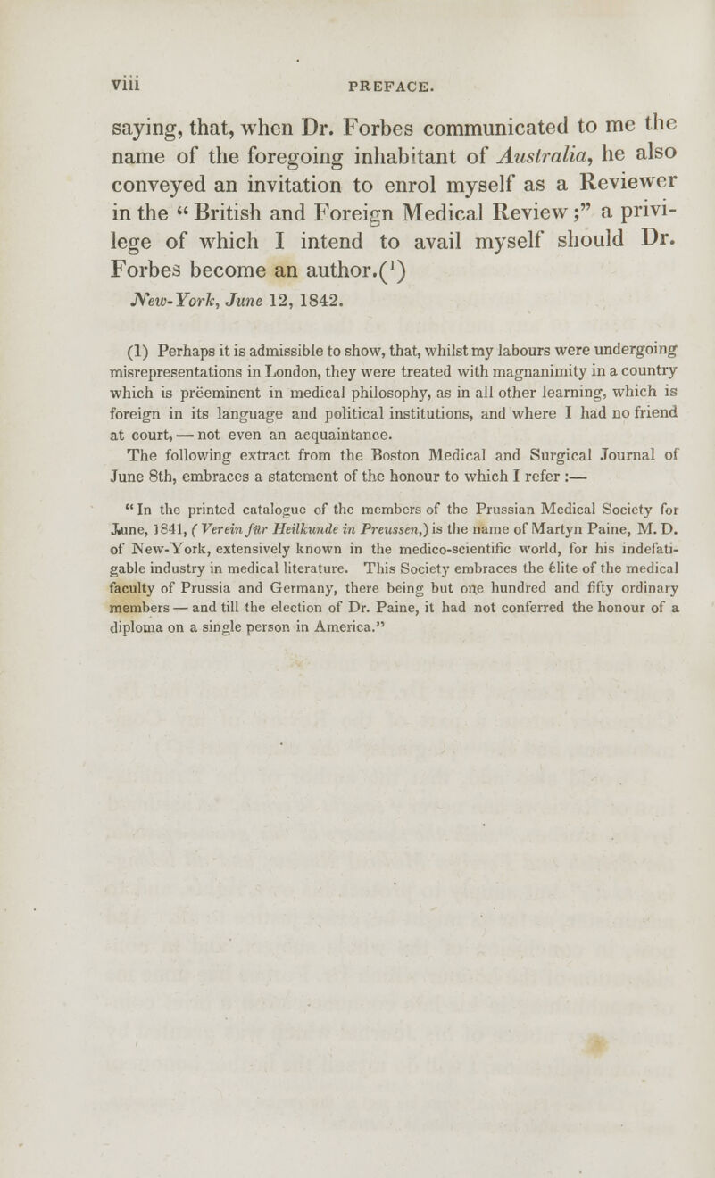 saying, that, when Dr. Forbes communicated to me the name of the foregoing inhabitant of Australia, he also conveyed an invitation to enrol myself as a Reviewer in the  British and Foreign Medical Review; a privi- lege of which I intend to avail myself should Dr. Forbes become an author.(^) JVeio-York, June 12, 1842. (1) Perhaps it is admissible to show, that, whilst my labours were undergoing misrepresentations in London, they were treated with magnanimity in a country which is preeminent in medical philosophy, as in all other learning, which is foreign in its language and political institutions, and where I had no friend at court, — not even an acquaintance. The following extract from the Boston Medical and Surgical Journal of June 8th, embraces a statement of the honour to which I refer :—  In the printed catalogue of the members of the Prussian Medical Society for J»une, 1841, ( Vereinfilr Heilkunde in Preussen,') is the name of Martyn Paine, M. D. of New-York, extensively known in the medico-scientific world, for his indefati- gable industry in medical literature. This Society embraces the felite of the medical faculty of Prussia and Germany, there being but one hundred and fifty ordinary members — and till the election of Dr. Paine, it had not conferred the honour of a diploma on a single person in America.