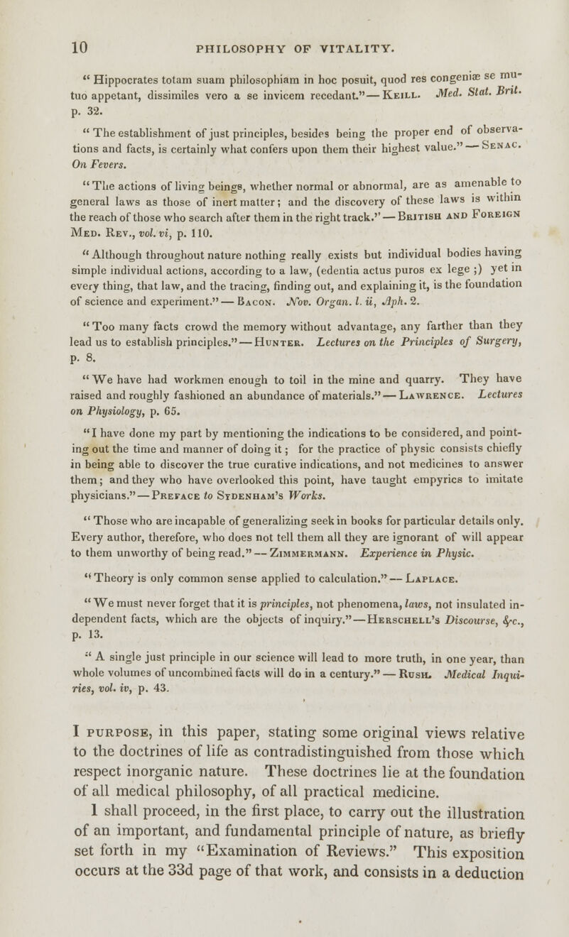 *' Hippocrates totam suam philosophiam in hoc posuit, quod res congenias se mu- tuo appelant, dissimiles vero a se invicem recedant.—Keill- Med. Stat. JSn • p. 32. The establishment of just principles, besides being the proper end of observa- tions and facts, is certainly what confers upon them their highest value. — Senac. On Fevers. The actions of living beings, whether normal or abnormal, are as amenable to general laws as those of inert matter; and the discovery of these laws is within the reach of those who search after them in the right track.'' — British and Foreign Med. Re\., vol. vi, p. 110.  Although throughout nature nothing really exists but individual bodies having simple individual actions, according to a law, (edentia actus puros ex lege ;) yet m every thing, that law, and the tracing, finding out, and explaining it, is the foundation of science and experiment.— Bacon. Mv. Organ. I. u, Jlph. 2.  Too many facts crowd the memory without advantage, any farther than they lead us to establish principles. — Hunter. Lectures on the Principles of Surgery, p. 8. We have had workmen enough to toil in the mine and quarry. They have raised and roughly fashioned an abundance of materials.—Lawrence. Lectures on Physiology, p. 65. I have done my part by mentioning the indications to be considered, and point- ing out the time and manner of doing it; for the practice of physic consists chiefly in being able to discover the true curative indications, and not medicines to answer them; and they who have overlooked this point, have taught empyrics to imitate physicians. — Preface to Sydenham's Works.  Those who are incapable of generalizing seek in books for particular details only. Every author, therefore, who does not tell them all they are ignorant of will appear to them unworthy of being read. — Zimmermann. Experience in Physic. ''Theory is only common sense applied to calculation.— Laplace.  We must never forget that it is principles, not phenomena, laws, not insulated in- dependent facts, which are the objects of inquiry. — Herschell's Discourse, fyc, p. 13. •' A single just principle in our science will lead to more truth, in one year, than whole volumes of uncombined facts will do in a century. — Rush. Medical Inqui- ries, vol. iv, p. 43. I PURPOSE, in this paper, stating some original views relative to the doctrines of life as contradistinguished from those which respect inorganic nature. These doctrines lie at the foundation of all medical philosophy, of all practical medicine. 1 shall proceed, in the first place, to carry out the illustration of an important, and fundamental principle of nature, as briefly set forth in my Examination of Reviews. This exposition occurs at the 33d page of that work, and consists in a deduction