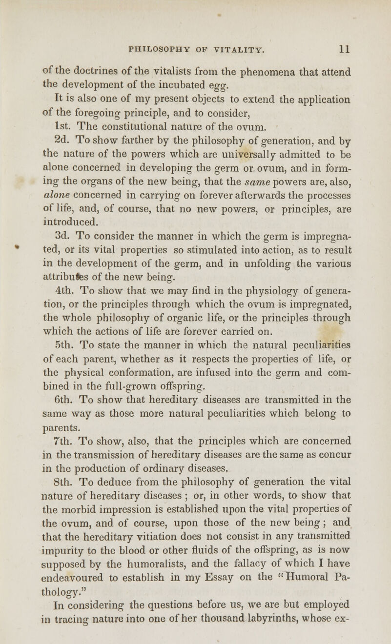 of the doctrines of the vitalists from the phenomena that attend the development of the incubated egg. It is also one of my present objects to extend the application of the foregoing principle, and to consider, 1st. The constitutional nature of the ovum. 2d. To show farther by the philosophy of generation, and by the nature of the powers which are universally admitted to be alone concerned in developing the germ or ovum, and in form- ing the organs of the new being, that the same powers are, also, alone concerned in carrying on forever afterwards the processes of life, and, of course, that no new powers, or principles, are introduced. 3d. To consider the manner in which the germ is impregna- ted, or its vital properties so stimulated into action, as to result in the development of the germ, and in unfolding the various attributes of the new being-. 4th. To show that we may find in the physiology of genera- tion, or the principles through which the ovum is impregnated, the whole philosophy of organic life, or the principles through which the actions of life are forever carried on. 5th. To state the manner in which the natural peculiarities of each parent, whether as it respects the properties of life, or the physical conformation, are infused into the germ and com- bined in the full-grown offspring. 6th. To show that hereditary diseases are transmitted in the same way as those more natural peculiarities which belong to parents, 7th. To show, also, that the principles which are concerned in the transmission of hereditary diseases are the same as concur in the production of ordinary diseases. 8th. To deduce from the philosophy of generation the vital nature of hereditary diseases ; or, in other words, to show that the morbid impression is established upon the vital properties of the ovum, and of course, upon those of the new being; and that the hereditary vitiation does not consist in any transmitted impurity to the blood or other fluids of the offspring, as is now supposed by the humoralists, and the fallacy of which I have endeavoured to establish in my Essay on the  Humoral Pa- thology. In considering the questions before us, we are but employed in tracing nature into one of her thousand labyrinths, whose ex-