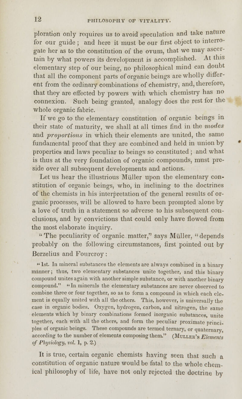 ploration only requires us to avoid speculation and take nature for our guide ; and here it must be our first object to interro- gate her as to the constitution of the ovum, that we may ascer- tain by what powers its development is accomplished. At this elementary step of our being, no philosophical mind can doubt that all the component parts of organic beings are wholly differ- ent from the ordinary combinations of chemistry, and, therefore, that they are effected by powers with which chemistry has no connexion. Such being granted, analogy does the rest for the whole organic fabric. If we go to the elementary constitution of organic beings in their state of maturity, we shall at all times find in the modes and proportions in which their elements are united, the same fundamental proof that they are combined and held in union by properties and laws peculiar to beings so constituted ; and what is thus at the very foundation of organic compounds, must pre- side over all subsequent developments and actions. Let us hear the illustrious Mliller upon the elementary con- stitution of organic beings, who, in inclining to the doctrines of the chemists in his interpretation of the general results of or- ganic processes, will be allowed to have been prompted alone by a love of truth in a statement so adverse to his subsequent con- clusions, and by convictions that could only have flowed from the most elaborate inquiry.  The peculiarity of organic matter, says Miiller,  depends probably on the following circumstances, first pointed out by Berzelius and Fourcroy:  1st. In mineral substances the elements are always combined in a binary manner; thus, two elementary substances unite together, and this binary compound unites again with another simple substance, or with another binary compound.  In minerals the elementary substances are never observed to combine three or four together, so as to form a compound in which each ele- ment is equally united with all the others. This, however, is universally the case in organic bodies. Oxygen, hydrogen, carbon, and nitrogen, the same elements which by binary combinations formed inorganic substances, unite together, each with all the others, and form the peculiar proximate princi- ples of organic beings. These compounds are termed ternary, or quaternary according to the number of elements composing them. (Muller's Elements of Physiology, vol. 1, p. 2.) It is true, certain organic chemists having seen that such a constitution of organic nature would be fatal to the whole chem- ical philosophy of life, have not only rejected the doctrine by