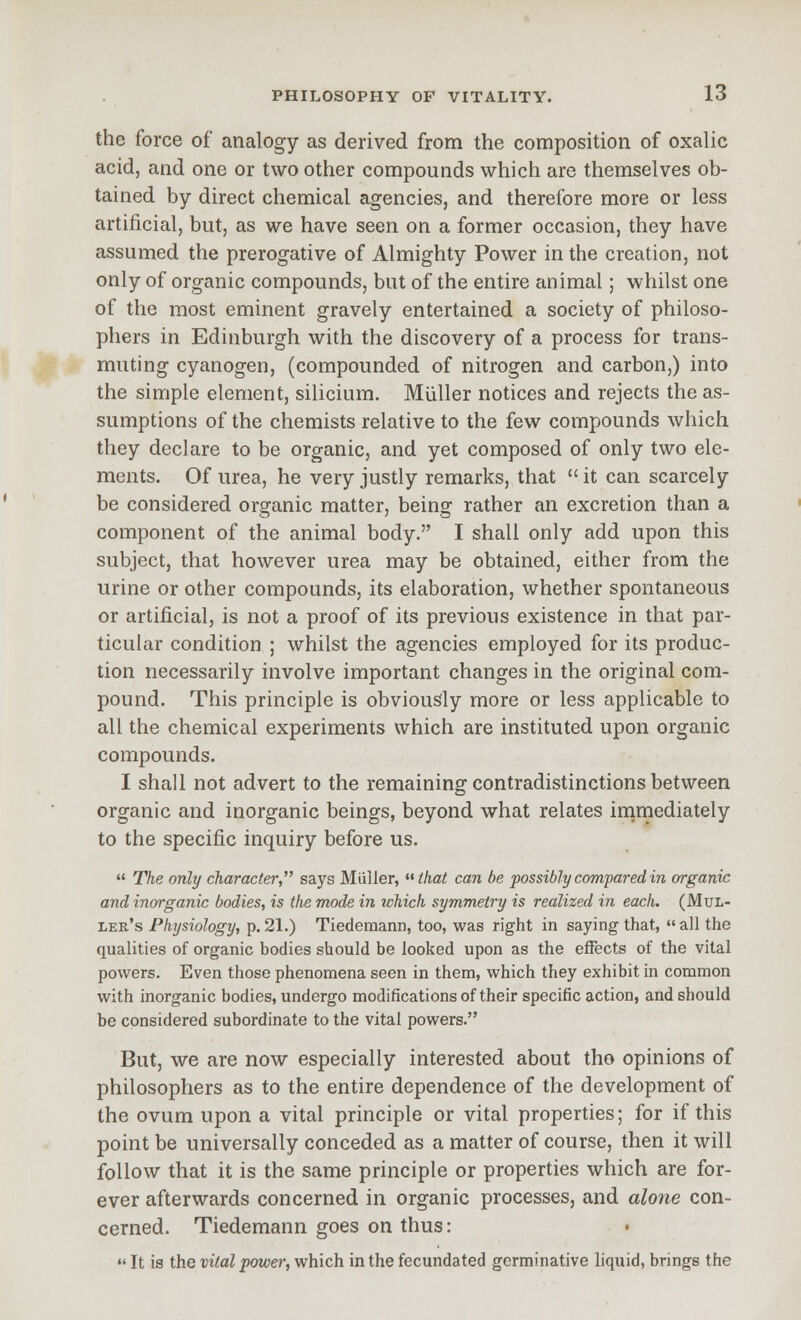 the force of analogy as derived from the composition of oxalic acid, and one or two other compounds which are themselves ob- tained by direct chemical agencies, and therefore more or less artificial, but, as we have seen on a former occasion, they have assumed the prerogative of Almighty Power in the creation, not only of organic compounds, but of the entire animal; whilst one of the most eminent gravely entertained a society of philoso- phers in Edinburgh with the discovery of a process for trans- muting cyanogen, (compounded of nitrogen and carbon,) into the simple element, silicium. Miiller notices and rejects the as- sumptions of the chemists relative to the few compounds which they declare to be organic, and yet composed of only two ele- ments. Of urea, he very justly remarks, that  it can scarcely be considered organic matter, being rather an excretion than a component of the animal body. I shall only add upon this subject, that however urea may be obtained, either from the urine or other compounds, its elaboration, whether spontaneous or artificial, is not a proof of its previous existence in that par- ticular condition ; whilst the agencies employed for its produc- tion necessarily involve important changes in the original com- pound. This principle is obviously more or less applicable to all the chemical experiments which are instituted upon organic compounds. I shall not advert to the remaining contradistinctions between organic and inorganic beings, beyond what relates inimediately to the specific inquiry before us.  The only character, says Miiiler, that can be possiblycomparedin organic and inorganic bodies, is ike mode in which symmetry is realized in each. (MuL- ler's Physiology, p. 21.) Tiedemann, too, was right in saying that,  all the qualities of organic bodies should be looked upon as the effects of the vital powers. Even those phenomena seen in them, which they exhibit in common with inorganic bodies, undergo modifications of their specific action, and should be considered subordinate to the vital powers. But, we are now especially interested about tho opinions of philosophers as to the entire dependence of the development of the ovum upon a vital principle or vital properties; for if this point be universally conceded as a matter of course, then it will follow that it is the same principle or properties which are for- ever afterwards concerned in organic processes, and alone con- cerned. Tiedemann goes on thus: •' It is the vital power, which in the fecundated germinative liquid, brings the