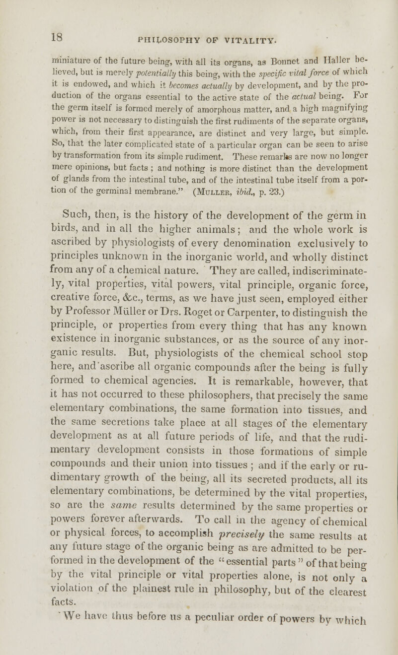 miniature of the future being, with all its organs, as Bonnet and IlalJer be- lieved, but is merely polentially this being-, with the specific vital force of which it is endowed, and which it becomes actually by development, and by the pro- duction of the organs essential to the active state of the actual being. For the germ itself is formed merely of amorphous matter, and a high magnifying power is not necessary to distinguish the first rudiments of the separate organs, which, from their first appearance, are distinct and very large, but simple. So, that the later complicated state of a particular organ can be seen to arise by transformation from its simple rudiment. These remarks are now no longer mere opinions, but facts ; and nothing is more distinct than the development of glands from the intestinal tube, and of the intestinal tube itself from a por- tion of the germinal membrane. (Muller, iM., p. 23.) Such, then, is the history of the development of the germ in birds, and in all the higher animals; and the whole work is ascribed by physiologists of every denomination exclusively to principles unknown in the inorganic world, and wholly distinct from any of a chemical nature. They are called, indiscriminate- ly, vital properties, vital powers, vital principle, organic force, creative force, &.C., terms, as we have just seen, employed either by Professor MuUer or Drs. Roget or Carpenter, to distinguish the principle, or properties from every thing that has any known existence in inorganic substances, or as the source of any inor- ganic results. But, physiologists of the chemical school stop here, andascribe all organic compounds after the being is fully formed to chemical agencies. It is remarkable, however, that it has not occurred to these philosophers, that precisely the same elementary combinations, the same formation into tissues, and the same secretions take place at all stages of the elementary development as at all future periods of life, and that the rudi- mentary development consists in those formations of simple compounds and their union into tissues ; and if the early or ru- dimentary growth of the being, all its secreted products, all its elementary combinations, be determined by the vital properties, so are the same results determined by the same properties or powers forever afterwards. To call m the agency of chemical or physical forces, to accomplish precisely the same results at any future stage of the organic being as are admitted to be per- formed in the development of the essential parts  of that being by the vital principle or vital properties alone, is not only a violation of the plainest rule in philosophy^ but of the clearest facts. We have thus before us a peculiar order of powers by which