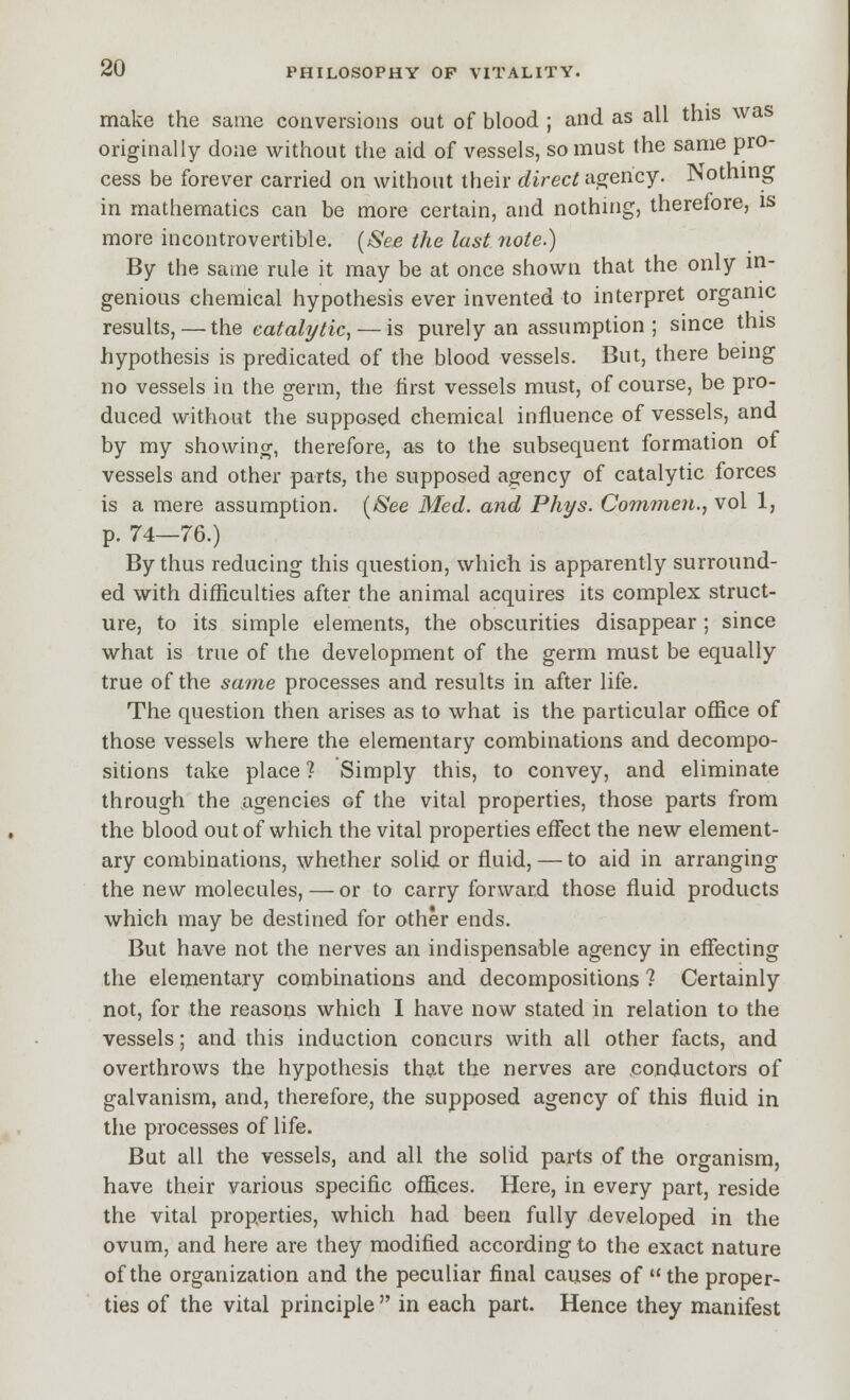 make the same conversions out of blood ; and as all this was originally done without the aid of vessels, so must the same pro- cess be forever carried on without their direct a2:ency. Nothing in mathematics can be more certain, and nothnig, therefore, is more incontrovertible. {See the last note.) By the same rule it may be at once shown that the only in- genious chemical hypothesis ever invented to interpret organic results, — i\\Q catalytic, — is purely an assumption ; since this hypothesis is predicated of the blood vessels. But, there being no vessels in the g-erm, the first vessels must, of course, be pro- duced without the supposed chemical influence of vessels, and by my showing, therefore, as to the subsequent formation of vessels and other parts, the supposed agency of catalytic forces is a mere assumption. [See Med. and Phys. Commen., vol 1, p. 74—76.) By thus reducing this question, which is apparently surround- ed with difficulties after the animal acquires its complex struct- ure, to its simple elements, the obscurities disappear; since what is true of the development of the germ must be equally true of the same processes and results in after life. The question then arises as to what is the particular office of those vessels where the elementary combinations and decompo- sitions take place ? Simply this, to convey, and eliminate through the agencies of the vital properties, those parts from the blood out of which the vital properties effect the new element- ary combinations, whether soli<i or fluid, — to aid in arranging the new molecules, — or to carry forward those fluid products which may be destined for other ends. But have not the nerves an indispensable agency in effecting the elementary combinations and decompositions ? Certainly not, for the reasons which I have now stated in relation to the vessels; and this induction concurs with all other facts, and overthrows the hypothesis that the nerves are conductors of galvanism, and, therefore, the supposed agency of this fluid in the processes of life. But all the vessels, and all the soUd parts of the organism, have their various specific offi.ees. Here, in every part, reside the vital properties, which had been fully developed in the ovum, and here are they modified according to the exact nature of the organization and the peculiar final causes of the proper- ties of the vital principle  in each part. Hence they manifest