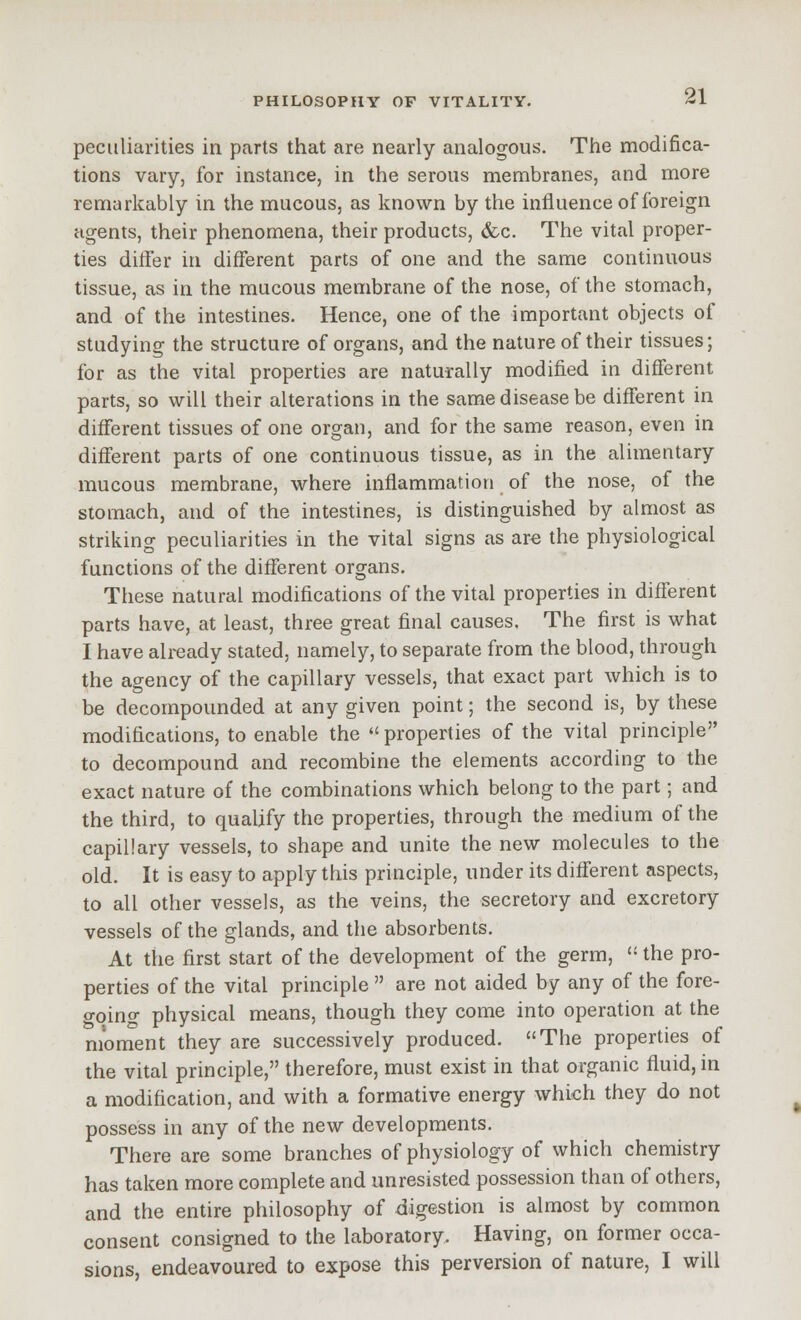 peculiarities in parts that are nearly analogous. The modifica- tions vary, for instance, in the serous membranes, and more remarkably in the mucous, as known by the influence of foreign agents, their phenomena, their products, &c. The vital proper- ties differ in different parts of one and the same continuous tissue, as in the mucous membrane of the nose, of the stomach, and of the intestines. Hence, one of the important objects of studying the structure of organs, and the nature of their tissues; for as the vital properties are naturally modified in different parts, so will their alterations in the same disease be different in different tissues of one organ, and for the same reason, even in different parts of one continuous tissue, as in the alimentary mucous membrane, where inflammation of the nose, of the stomach, and of the intestines, is distinguished by almost as striking peculiarities in the vital signs as ar€ the physiological functions of the different organs. These natural modifications of the vital properties in different parts have, at least, three great final causes. The first is what I have already stated, namely, to separate from the blood, through the agency of the capillary vessels, that exact part which is to be decompounded at any given point; the second is, by these modifications, to enable the properties of the vital principle to decompound and recombine the elements according to the exact nature of the combinations which belong to the part; and the third, to qualify the properties, through the medium of the capillary vessels, to shape and unite the new molecules to the old. It is easy to apply this principle, under its different aspects, to all other vessels, as the veins, the secretory and excretory vessels of the glands, and the absorbents. At the first start of the development of the germ,  the pro- perties of the vital principle  are not aided by any of the fore- o-qino- physical means, though they come into operation at the moment they are successively produced. The properties of the vital principle, therefore, must exist in that organic fluid, in a modification, and with a formative energy which they do not possess in any of the new developments. There are some branches of physiology of which chemistry has taken more complete and unresisted possession than of others, and the entire philosophy of digestion is almost by common consent consigned to the laboratory. Having, on former occa- sions, endeavoured to expose this perversion of nature, I will