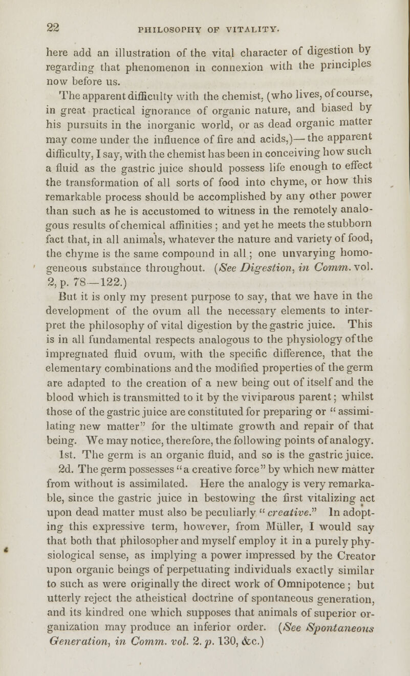 here add an illustration of the vital character of digestion by regarding that phenomenon in connexion with the principles now before us. The apparent difficulty with the chemist, (who lives, of course, in great practical ignorance of organic nature, and biased by his pursuits in the inorganic world, or as dead organic matter may come under the influence of fire and acids,)— the apparent difficulty, I say, with the chemist has been in conceiving how such a fluid as the gastric juice should possess life enough to effect the transformation of all sorts of food into chyme, or how this remarkable process should be accomplished by any other power than such as he is accustomed to witness in the remotely analo- gous results of chemical affinities ; and yet he meets the stubborn fact that, in all animals, whatever the nature and variety of food, the chyme is the same compound in all; one unvarying homo- geneous substance throughout. {See Digestion, in Comm. vol. 2, p. 78—122.) But it is only my present purpose to say, that we have in the development of the ovum all the necessary elements to inter- pret the philosophy of vital digestion by the gastric juice. This is in all fundamental respects analogous to the physiology of the impregnated fluid ovum, with the specific difference, that the elementary combinations and the modified properties of the germ are adapted to the creation of a new being out of itself and the blood which is transmitted to it by the viviparous parent; whilst those of the gastric juice are constituted for preparing or  assimi- lating new matter for the ultimate growth and repair of that being. We may notice, therefore, the following points of analogy. 1st. The germ is an organic fluid, and so is the gastric juice. 2d. The germ possesses a creative force by which new matter from without is assimilated. Here the analogy is very remarka- ble, since the gastric juice in bestowing the first vitalizing act upon dead matter must also be peculiarly  creative^ In adopt- ing this expressive term, however, from Miiller, I would say that both that philosopher and myself employ it in a purely phy- siological sense, as implying a power impressed by the Creator upon organic beings of perpetuating individuals exactly similar to such as were originally the direct work of Omnipotence ; but utterly reject the atheistical doctrine of spontaneous generation, and its kindred one which supposes that animals of superior or- ganization may produce an inferior order. {See Spontaneous Generation, in Comm. vol. 2. p. 130, (fcc.)