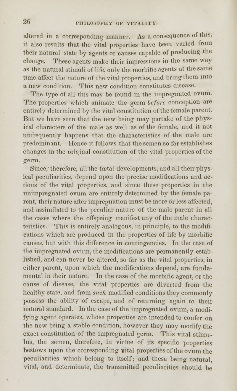 altered in a corresponding manner. As a consequence of this, it also results that the vital properties have been varied from their natural state by agents or causes capable of producing the change. These agents make their impressions in the same way as the natural stimuli of life, only the morbific agents at the same time affect the nature of the vital properties, and bring them into a new condition. This new condition constitutes disease. The type of all this may be found in the impregnated ovum. The properties which animate the germ before conception are entirely determined by the vital constitution of the female parent. But we have seen that the new being may partake of the phys- ical characters of the male as well as of the female, and it not unfrequently happens that the characteristics of the male are predominant. Hence it follows that the semen so far establishes changes in the original constitution of the vital properties of the germ. Since, therefore, all the foetal developments, and all their phys- ical peculiarities, depend upon the precise modifications and ac- tions of the vital properties, and since these properties in the unimpregnated ovum are entirely determined by the female pa- rent, their nature after impregnation must be more or less affected, and assimilated to the peculiar nature of the male parent in all the cases where the offspring manifest any of the male charac- teristics. This is entirely analogous, in principle, to the modifi- cations which are produced in the properties of life by morbific causes, but with this difference in contingencies. In the case of the impregnated ovum, the modifications are permanently estab- lished, and can never be altered, so far as the vital properties, in either parent, upon which the modifications depend, are funda- mental in their nature. In the case of the morbific agent, or the cause of disease, the vital properties are diverted from the healthy state, and from such modified conditions they commonly possess the ability of escape, and of returning again to their natural standard. In the case of the impregnated ovum, a modi- fying agent operates, whose properties are intended to confer on the new being a stable condition, however they may modify the exact constitution of the impregnated germ. This vital stimu- lus, the semen, therefore, in virtue of its specific properties bestows upon the corresponding vital propertiesof the ovum the peculiarities which belong to itself; and these being natural vital, and determinate, the transmitted peculiarities should be